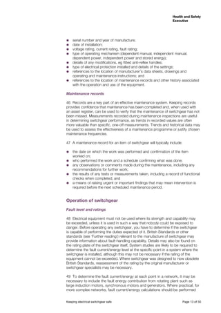 Keeping electrical switchgear safe	 Page 13 of 50
Health and Safety
Executive
Health and Safety
Executive
˜˜ serial number and year of manufacture;
˜˜ date of installation;
˜˜ voltage rating, current rating, fault rating;
˜˜ type of operating mechanism (dependent manual, independent manual,
dependent power, independent power and stored energy);
˜˜ details of any modifications, eg fitted anti-reflex handles;
˜˜ type of electrical protection installed and details of the settings;
˜˜ references to the location of manufacturer’s data sheets, drawings and
operating and maintenance instructions; and
˜˜ references to the location of maintenance records and other history associated
with the operation and use of the equipment.
Maintenance records
46	 Records are a key part of an effective maintenance system. Keeping records
provides confidence that maintenance has been completed and, when used with
an asset register, can be used to verify that the maintenance of switchgear has not
been missed. Measurements recorded during maintenance inspections are useful
in determining switchgear performance, as trends in recorded values are often
more valuable than specific, one-off measurements. Trends and historical data may
be used to assess the effectiveness of a maintenance programme or justify chosen
maintenance frequencies.
47	 A maintenance record for an item of switchgear will typically include:
˜˜ the date on which the work was performed and confirmation of the item
worked on;
˜˜ who performed the work and a schedule confirming what was done;
˜˜ any observations or comments made during the maintenance, including any
recommendations for further work;
˜˜ the results of any tests or measurements taken, including a record of functional
checks when completed; and
˜˜ a means of raising urgent or important findings that may mean intervention is
required before the next scheduled maintenance period.
Operation of switchgear
Fault level and ratings
48	 Electrical equipment must not be used where its strength and capability may
be exceeded, unless it is used in such a way that nobody could be exposed to
danger. Before operating any switchgear, you have to determine if the switchgear
is capable of performing the duties expected of it. British Standards or other
standards (see ‘Further reading’) relevant to the manufacture of switchgear may
provide information about fault-handling capability. Details may also be found on
the rating plate of the switchgear itself. System studies are likely to be required to
determine the fault current/energy level at the specific point in a system where the
switchgear is installed, although this may not be necessary if the rating of the
equipment cannot be exceeded. Where switchgear was designed to now obsolete
British Standards, reassessment of the rating by the original manufacturer or
switchgear specialists may be necessary.
49	 To determine the fault current/energy at each point in a network, it may be
necessary to include the fault energy contribution from rotating plant such as
large induction motors, synchronous motors and generators. Where practical, for
more complex networks, fault current/energy calculations should be performed
 