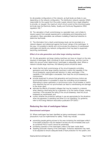 Keeping electrical switchgear safe	 Page 14 of 50
Health and Safety
Executive
Health and Safety
Executive
for all possible configurations of the network, as fault levels are likely to vary
depending on the network configuration. The distribution network operator (DNO)
responsible for the supply from the public supply network has a legal obligation
to provide, on request, the maximum short-circuit current at the incoming supply
terminals (see the Electricity Safety, Quality and Continuity Regulations 2002,
regulation 28).10
50	 The calculation of fault current/energy is a specialist topic, and is likely to
require support from people experienced in undertaking and interpreting such
calculations. Many specialists use software modelling of electrical networks to
determine fault levels.
51	 The information from a fault current/energy study can be recorded on a
network diagram and referenced against the known ratings of the switchgear. In
this way, it is possible to identify and communicate the presence of overstressed
switchgear and identify any network configurations that may lead to equipment
becoming overstressed.
Effect of on-site generation and other large rotating machines
52	 On-site generation and large rotating machines can have an impact on the duty
required of switchgear. Both contribute to fault current/energy, and this must be
taken into account when determining if switchgear is adequately rated. Where a
network includes large machines, the following actions should be taken:
˜˜ check that the fault current/energy at the circuit-breaker(s) controlling
generators and other large rotating machines is within the capability of the
circuit-breaker(s), paying particular attention to older switchgear. If the
capability of the switchgear is exceeded, then treat the circuit-breaker(s) as
overstressed;
˜˜ provide equipment to ensure that generators and synchronous motors are
synchronised before it is possible to close the controlling circuit-breaker(s).
Attempting to close a generator or synchronous motor circuit-breaker or switch
onto networks that are not synchronised can lead to overstressing and damage
to the driven plant;
˜˜ estimate the effects of transient voltages that may be created in a network
when clearing a fault being fed by a generator or by the inertia of large, rotating
machines. If this exceeds the rating of the circuit-breaker(s), treat the circuit-
breaker(s) as overstressed; and
˜˜ confirm whether the protection settings in use are appropriate for the situations
when the generator is operating and when it is not operating. For guidance,
refer to the Energy Network Association publication ER G59/3.11
Reducing the risk of switchgear failure
Overstressed switchgear
53	 Where switchgear has been identified as being overstressed, immediate
precautions must be implemented for safety. These may include:
˜˜ preventing people gaining access to the area containing the switchgear while it
is live (blast protection may be needed if access into the immediate area such
as combined HV/LV rooms cannot be prevented);
˜˜ prohibiting operation of the switchgear unless it has been made dead;
˜˜ disabling automatic tripping of the switchgear. Protection elsewhere may need
to be adjusted to ensure adequate levels of fault protection for the system; and
 