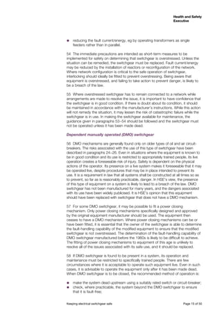 Keeping electrical switchgear safe	 Page 15 of 50
Health and Safety
Executive
Health and Safety
Executive
˜˜ reducing the fault current/energy, eg by operating transformers as single
feeders rather than in parallel.
54	 The immediate precautions are intended as short-term measures to be
implemented for safety on determining that switchgear is overstressed. Unless the
situation can be remedied, the switchgear must be replaced. Fault current/energy
may be reduced by the installation of reactors or reconfiguration of the network.
Where network configuration is critical to the safe operation of switchgear,
interlocking should ideally be fitted to prevent overstressing. Being aware that
equipment is overstressed, and failing to take action to prevent danger, is likely to
be a breach of the law.
55	 Where overstressed switchgear has to remain connected to a network while
arrangements are made to resolve the issue, it is important to have confidence that
the switchgear is in good condition. If there is doubt about its condition, it should
be maintained in accordance with the manufacturer’s instructions. While this action
will not remedy the situation, it may lessen the risk of catastrophic failure while the
switchgear is in use. In making the switchgear available for maintenance, the
guidance given in paragraphs 53−54 should be followed and the switchgear must
not be operated unless it has been made dead.
Dependent manually operated (DMO) switchgear
56	 DMO mechanisms are generally found only on older types of oil and air circuit-
breakers. The risks associated with the use of this type of switchgear have been
described in paragraphs 24−26. Even in situations where the equipment is known to
be in good condition and its use is restricted to appropriately trained people, its live
operation creates a foreseeable risk of injury. Safety is dependent on the physical
actions of the operator. Its presence on a live system makes it foreseeable that it may
be operated live, despite procedures that may be in place intended to prevent its
use. It is a requirement in law that all systems shall be constructed at all times so as
to prevent, so far as is reasonably practicable, danger. In HSE’s view, the presence
of this type of equipment on a system is likely to lead to a breach of the law. DMO
switchgear has not been manufactured for many years, and the dangers associated
with its use have been widely publicised. It is HSE’s opinion that this equipment
should have been replaced with switchgear that does not have a DMO mechanism.
57	 For some DMO switchgear, it may be possible to fit a power closing
mechanism. Only power closing mechanisms specifically designed and approved
by the original equipment manufacturer should be used. The equipment then
ceases to have a DMO mechanism. Where power closing mechanisms can be or
have been fitted, it is essential that the owner of the switchgear is able to determine
the fault-handling capability of the modified equipment to ensure that the modified
switchgear is not overstressed. The determination of the fault-handling capability of
DMO switchgear manufactured before the 1960s is likely to be difficult to achieve.
The fitting of power closing mechanisms to equipment of this age is unlikely to
resolve all of the issues associated with its safe use, and it should be replaced.
58	 If DMO switchgear is found to be present in a system, its operation and
maintenance must be restricted to specifically trained people. There are few
circumstances where it is acceptable to operate such equipment live. Even in such
cases, it is advisable to operate the equipment only after it has been made dead.
When DMO switchgear is to be closed, the recommended method of operation is:
˜˜ make the system dead upstream using a suitably rated switch or circuit-breaker;
˜˜ check, where practicable, the system beyond the DMO switchgear to ensure
that it is fault-free;
 