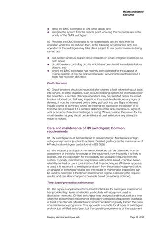 Keeping electrical switchgear safe	 Page 16 of 50
Health and Safety
Executive
Health and Safety
Executive
˜˜ close the DMO switchgear to ON (while dead); and
˜˜ energise the system from the remote point, ensuring that no people are in the
vicinity of the DMO switchgear.
59	 Provided the DMO switchgear is not overstressed and the risks from its
operation whilst live are reduced then, in the following circumstances only, live
operation of the switchgear may take place subject to risk control measures being
carried out:
˜˜ bus-section and bus-coupler circuit-breakers on a fully energised system (ie live
both sides);
˜˜ circuit-breakers controlling circuits which have been tested immediately before
closure; and
˜˜ where the DMO switchgear has recently been operated for the purpose of
routine isolation, it may be reclosed manually, providing the electrical circuit it
feeds has not been disturbed.
Fault clearance
60	 Circuit-breakers should be inspected after clearing a fault before being put back
into service. In some situations, such as auto-reclosing systems for overhead power
line protection, a number of reclose operations may be permitted before the circuit-
breaker is locked out. Following inspection, if a circuit-breaker shows any signs of
distress, it must be maintained before being put back into use. Signs of distress
include a smell of burning or ozone on entering the substation, the ejection of oil
from the circuit-breaker if it is oil-filled, distortion of the tank or enclosure, signs of
soot or sounds of electrical discharge or arcing. Where possible, the reason for the
circuit-breaker tripping should be identified and dealt with before any attempt is
made to reclose.
Care and maintenance of HV switchgear: Common
requirements
61	 HV switchgear must be maintained to prevent danger. Maintenance of high-
voltage equipment is practical to achieve. Detailed guidance on the maintenance of
HV electrical switchgear can be found in BS 6626.
62	 The frequency and type of maintenance needed can be determined from an
assessment of the risks, knowledge of the equipment, how frequently it is likely to
operate, and the expectation for the reliability and availability required from the
system. Typically, maintenance programmes will be time-based, condition-based,
reliability-centred or use a combination of all three techniques. Whatever approach
is used, it is important to investigate and learn from instances of equipment failure.
An analysis of switchgear failures and the results of maintenance inspections can
be used to determine if the chosen maintenance regime is delivering the required
results, and can allow changes to be made based on evidence obtained.
Time-based preventive maintenance
63	 The rigorous application of time-based schedules for switchgear maintenance
has provided high levels of reliability, particularly with equipment used in
distribution networks. Oil-filled switchgear was designed and introduced at a time
when the predominant maintenance philosophy consisted of equipment overhauls
at fixed time intervals. Manufacturers’ recommendations typically formed the basis
of a maintenance programme. This approach is suitable for all types of switchgear
and not just oil-filled switchgear, but the operating requirements of the equipment
 