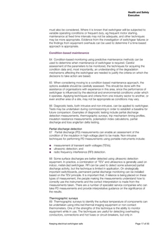Keeping electrical switchgear safe	 Page 17 of 50
Health and Safety
Executive
Health and Safety
Executive
must also be considered. Where it is known that switchgear will be subjected to
variable operating conditions or frequent duty, eg frequent motor starting,
maintenance at fixed time intervals may not be adequate, and other techniques
may be more appropriate. Evidence from the investigation of switchgear failures or
the findings from equipment overhauls can be used to determine if a time-based
approach is appropriate.
Condition-based maintenance
64	 Condition-based monitoring using predictive maintenance methods can be
used to determine when maintenance of switchgear is required. Careful
assessment of the parameters to be monitored, the techniques for acquiring the
condition data and, most importantly, an understanding of the degradation
mechanisms affecting the switchgear are needed to justify the criteria on which the
decisions to take action are based.
65	 When considering moving to a condition-based maintenance approach, the
options available should be carefully assessed. This should be done with the
assistance of organisations with experience in this area, since the performance of
switchgear is influenced by the electrical and environmental conditions under which
it operates. Applying techniques and criteria from one industry sector to another, or
even another area of a site, may not be appropriate as conditions may vary.
66	 Diagnostic tests, both intrusive and non-intrusive, can be applied to switchgear.
Tests may be undertaken during commissioning in order to establish a baseline for
future comparison. Examples of diagnostic testing include partial discharge
detection measurements, thermographic surveys, trip mechanism timing profiles,
insulation resistance measurements, polarisation index calculations, partial
discharge and loss angle/tan delta testing.
Partial discharge detection
67	 Partial discharge (PD) measurements can enable an assessment of the
condition of the insulation in high-voltage plant to be made. Non-intrusive
techniques for performing PD measurements using portable instruments include:
˜˜ measurement of transient earth voltages (TEVs);
˜˜ ultrasonic detection; and
˜˜ radio frequency interference (RFI) detection.
68	 Some surface discharges are better detected using ultrasonic detection
equipment. In practice, a combination of ‘TEV’ and ultrasonics is generally used on
indoor, metal-clad switchgear. RFI can be used to detect some advanced partial
discharge activity, but the technique is limited in application. On strategically
important switchboards, permanent partial discharge monitoring can be installed
based on the TEV principle. It is important that, if reliance is being placed on these
types of measurement, the people making the measurements understand how to
correctly use the instruments and the correct interpretation is made from the
measurements taken. There are a number of specialist service companies who can
take PD measurements and provide interpretative guidance on the significance of
the results.
Thermographic surveys
69	 Thermographic surveys to identify the surface temperature of components can
be undertaken using infra-red thermal imaging equipment or non-contact
thermometers. One of the strengths of this technique is the ability to monitor
equipment while in use. The techniques are useful for detecting overheating
conductors, connections and hot fuses or circuit-breakers, but only in
 