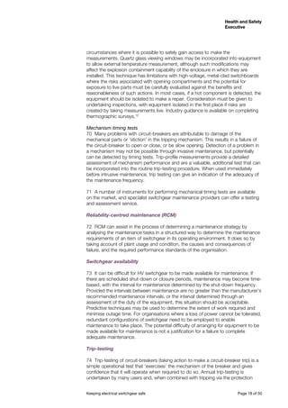 Keeping electrical switchgear safe	 Page 18 of 50
Health and Safety
Executive
Health and Safety
Executive
circumstances where it is possible to safely gain access to make the
measurements. Quartz glass viewing windows may be incorporated into equipment
to allow external temperature measurement, although such modifications may
affect the explosion containment capability of the enclosure in which they are
installed. This technique has limitations with high-voltage, metal-clad switchboards
where the risks associated with opening compartments and the potential for
exposure to live parts must be carefully evaluated against the benefits and
reasonableness of such actions. In most cases, if a hot component is detected, the
equipment should be isolated to make a repair. Consideration must be given to
undertaking inspections, with equipment isolated in the first place if risks are
created by taking measurements live. Industry guidance is available on completing
thermographic surveys.12
Mechanism timing tests
70	 Many problems with circuit-breakers are attributable to damage of the
mechanical parts or ‘stiction’ in the tripping mechanism. This results in a failure of
the circuit-breaker to open or close, or be slow opening. Detection of a problem in
a mechanism may not be possible through invasive maintenance, but potentially
can be detected by timing tests. Trip-profile measurements provide a detailed
assessment of mechanism performance and are a valuable, additional test that can
be incorporated into the routine trip-testing procedure. When used immediately
before intrusive maintenance, trip testing can give an indication of the adequacy of
the maintenance frequency.
71	 A number of instruments for performing mechanical timing tests are available
on the market, and specialist switchgear maintenance providers can offer a testing
and assessment service.
Reliability-centred maintenance (RCM)
72	 RCM can assist in the process of determining a maintenance strategy by
analysing the maintenance tasks in a structured way to determine the maintenance
requirements of an item of switchgear in its operating environment. It does so by
taking account of plant usage and condition, the causes and consequences of
failure, and the required performance standards of the organisation.
Switchgear availability
73	 It can be difficult for HV switchgear to be made available for maintenance. If
there are scheduled shut-down or closure periods, maintenance may become time-
based, with the interval for maintenance determined by the shut-down frequency.
Provided the intervals between maintenance are no greater than the manufacturer’s
recommended maintenance intervals, or the interval determined through an
assessment of the duty of the equipment, this situation should be acceptable.
Predictive techniques may be used to determine the extent of work required and
minimise outage time. For organisations where a loss of power cannot be tolerated,
redundant configurations of switchgear need to be employed to enable
maintenance to take place. The potential difficulty of arranging for equipment to be
made available for maintenance is not a justification for a failure to complete
adequate maintenance.
Trip-testing
74	 Trip-testing of circuit-breakers (taking action to make a circuit-breaker trip) is a
simple operational test that ‘exercises’ the mechanism of the breaker and gives
confidence that it will operate when required to do so. Annual trip-testing is
undertaken by many users and, when combined with tripping via the protection
 