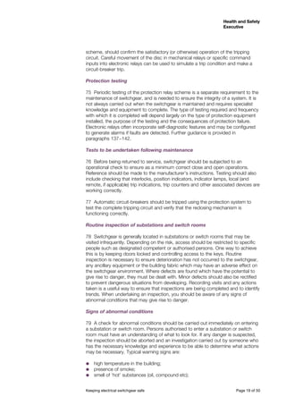 Keeping electrical switchgear safe	 Page 19 of 50
Health and Safety
Executive
Health and Safety
Executive
scheme, should confirm the satisfactory (or otherwise) operation of the tripping
circuit. Careful movement of the disc in mechanical relays or specific command
inputs into electronic relays can be used to simulate a trip condition and make a
circuit-breaker trip.
Protection testing
75	 Periodic testing of the protection relay scheme is a separate requirement to the
maintenance of switchgear, and is needed to ensure the integrity of a system. It is
not always carried out when the switchgear is maintained and requires specialist
knowledge and equipment to complete. The type of testing required and frequency
with which it is completed will depend largely on the type of protection equipment
installed, the purpose of the testing and the consequences of protection failure.
Electronic relays often incorporate self-diagnostic features and may be configured
to generate alarms if faults are detected. Further guidance is provided in
paragraphs 137−142.
Tests to be undertaken following maintenance
76	 Before being returned to service, switchgear should be subjected to an
operational check to ensure as a minimum correct close and open operations.
Reference should be made to the manufacturer’s instructions. Testing should also
include checking that interlocks, position indicators, indicator lamps, local (and
remote, if applicable) trip indications, trip counters and other associated devices are
working correctly.
77	 Automatic circuit-breakers should be tripped using the protection system to
test the complete tripping circuit and verify that the reclosing mechanism is
functioning correctly.
Routine inspection of substations and switch rooms
78	 Switchgear is generally located in substations or switch rooms that may be
visited infrequently. Depending on the risk, access should be restricted to specific
people such as designated competent or authorised persons. One way to achieve
this is by keeping doors locked and controlling access to the keys. Routine
inspection is necessary to ensure deterioration has not occurred to the switchgear,
any ancillary equipment or the building fabric which may have an adverse effect on
the switchgear environment. Where defects are found which have the potential to
give rise to danger, they must be dealt with. Minor defects should also be rectified
to prevent dangerous situations from developing. Recording visits and any actions
taken is a useful way to ensure that inspections are being completed and to identify
trends. When undertaking an inspection, you should be aware of any signs of
abnormal conditions that may give rise to danger.
Signs of abnormal conditions
79	 A check for abnormal conditions should be carried out immediately on entering
a substation or switch room. Persons authorised to enter a substation or switch
room must have an understanding of what to look for. If any danger is suspected,
the inspection should be aborted and an investigation carried out by someone who
has the necessary knowledge and experience to be able to determine what actions
may be necessary. Typical warning signs are:
˜˜ high temperature in the building;
˜˜ presence of smoke;
˜˜ smell of ‘hot’ substances (oil, compound etc);
 