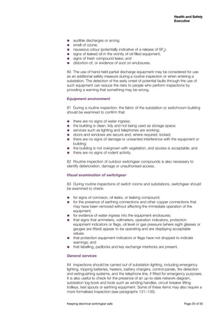 Keeping electrical switchgear safe	 Page 20 of 50
Health and Safety
Executive
Health and Safety
Executive
˜˜ audible discharges or arcing;
˜˜ smell of ozone;
˜˜ nauseous odour (potentially indicative of a release of SF6
);
˜˜ signs of leaked oil in the vicinity of oil-filled equipment;
˜˜ signs of fresh compound leaks; and
˜˜ distortion of, or evidence of soot on enclosures.
80	 The use of hand-held partial discharge equipment may be considered for use
as an additional safety measure during a routine inspection or when entering a
substation. The detection of the early onset of potential faults through the use of
such equipment can reduce the risks to people who perform inspections by
providing a warning that something may be wrong.
Equipment environment
81	 During a routine inspection, the fabric of the substation or switchroom building
should be examined to confirm that:
˜˜ there are no signs of water ingress;
˜˜ the building is clean, tidy and not being used as storage space;
˜˜ services such as lighting and telephones are working;
˜˜ doors and windows are secure and, where required, locked;
˜˜ there are no signs of damage or unwanted interference with the equipment or
building;
˜˜ the building is not overgrown with vegetation, and access is acceptable; and
˜˜ there are no signs of rodent activity.
82	 Routine inspection of outdoor switchgear compounds is also necessary to
identify deterioration, damage or unauthorised access.
Visual examination of switchgear
83	 During routine inspections of switch rooms and substations, switchgear should
be examined to check:
˜˜ for signs of corrosion, oil leaks, or leaking compound;
˜˜ for the presence of earthing connections and other copper connections that
may have been removed without affecting the immediate operation of the
equipment;
˜˜ for evidence of water ingress into the equipment enclosures;
˜˜ that signs that ammeters, voltmeters, operation indicators, protection
equipment indicators or flags, oil level or gas pressure (where sight glasses or
gauges are fitted) appear to be operating and are displaying acceptable
values;
˜˜ that protection equipment indicators or flags have not dropped to indicate
warnings; and
˜˜ that labelling, padlocks and key exchange interlocks are present.
General services
84	 Inspections should be carried out of substation lighting, including emergency
lighting, tripping batteries, heaters, battery chargers, control panels, fire detection
and extinguishing systems, and the telephone line, if fitted for emergency purposes.
It is also useful to check for the presence of an up-to-date network diagram,
substation log book and tools such as winding handles, circuit breaker lifting
trolleys, test spouts or earthing equipment. Some of these items may also require a
more formalised inspection (see paragraphs 131−135).
 