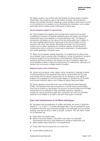 Keeping electrical switchgear safe	 Page 21 of 50
Health and Safety
Executive
Health and Safety
Executive
85	 Battery systems may be fitted with test facilities to indicate battery condition.
Where fitted, they should be used to test battery condition. Some protection
devices may provide information regarding unusual conditions which have occurred
on the network but not resulted in a trip. Recording this information can be useful,
particularly where condition-based maintenance is being used.
Circuit-breakers subject to special duty
86	 Circuit-breakers that regularly interrupt large load currents such as those
controlling arc furnaces or frequently operated motors will require more frequent
maintenance than circuit-breakers on normal distribution duty. The degree of
maintenance will depend on the nature of the duty being performed in relation to
the rated capability (electrical and mechanical) of the circuit-breakers and the
frequency with which they operate. Recording information from the operation
counter can be useful in assessing this. Particular attention should be paid to
monitoring the rate of contact/arc control device deterioration, oil carbonisation
and, where applicable, mechanism wear.
87	 Where circuit-breakers operate frequently, it is possible that the rating of the
circuit-breaker may be reduced after completing a number of operations. Guidance
should be sought from the manufacturer of the equipment. Where frequent
switching operations are likely to be required, the use of contactors rather than
circuit-breakers is likely to reduce the requirements for maintenance, although such
devices may not provide a suitable means of isolation.
Disposal issues, post-maintenance
88	 Anyone who produces, treats, keeps, stores, transports or disposes of waste,
including insulating oil and equipment that may be contaminated with SF6
gas,
must comply with the relevant requirements for the disposal of such waste. In
England this is regulated by the Environment Agency, in Scotland by the Scottish
Environment Protection Agency and in Wales by Natural Resources Wales.
89	 Some capacitors and transformers may contain polychlorinated biphenyls
(PCBs). The disposal of this type of equipment or oil that may be contaminated
must only be carried out having taken into account the harmful effects and the legal
requirements for the disposal of these potentially hazardous materials or
substances. Advice should be sought from companies who have the necessary
experience and facilities to be able to deal with these types of materials.
Care and maintenance of oil-filled switchgear
90	 Examples of the arrangements of oil-filled switchgear are shown in Appendix 1
Figures 6, 7, 9, 10 and 11. If oil-filled switchgear fails, it has the potential to cause
an explosion that may cause extensive damage to the switchgear and surrounding
buildings, and serious injury or death to people, if present. The main failure modes
for oil switchgear are:
˜˜ faults within oil compartments;
˜˜ failure of oil circuit-breaker to trip (which may result in an extended
disconnection time due to fault clearance by upstream equipment); and
˜˜ solid insulation faults (external to oil compartments).
91	 Faults within the oil compartment can result from:
˜˜ contaminated insulating oil;
 