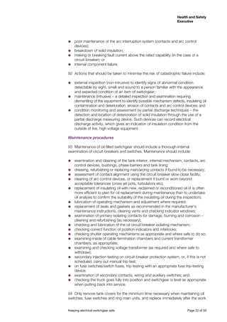 Keeping electrical switchgear safe	 Page 22 of 50
Health and Safety
Executive
Health and Safety
Executive
˜˜ poor maintenance of the arc interruption system (contacts and arc control
devices);
˜˜ breakdown of solid insulation;
˜˜ making or breaking fault current above the rated capability (in the case of a
circuit-breaker); or
˜˜ internal component failure.
92	 Actions that should be taken to minimise the risk of catastrophic failure include:
˜˜ external inspection (non-intrusive) to identify signs of abnormal condition
detectable by sight, smell and sound to a person familiar with the appearance
and expected condition of an item of switchgear;
˜˜ maintenance (intrusive) – a detailed inspection and examination requiring
dismantling of the equipment to identify possible mechanism defects, insulating oil
contamination and deterioration, erosion of contacts and arc control devices; and
˜˜ condition monitoring and assessment by partial discharge techniques – the
detection and location of deterioration of solid insulation through the use of a
partial discharge measuring device. Such devices can record electrical
discharge activity, which gives an indication of insulation condition from the
outside of live, high voltage equipment.
Maintenance procedures
93	 Maintenance of oil-filled switchgear should include a thorough internal
examination of circuit-breakers and switches. Maintenance should include:
˜˜ examination and cleaning of the tank interior, internal mechanism, contacts, arc
control devices, bushings, phase barriers and tank lining;
˜˜ dressing, refurbishing or replacing main/arcing contacts if found to be necessary;
˜˜ assessment of contact alignment using the circuit-breaker slow-close facility;
˜˜ cleaning of arc control devices, or replacement if burnt or worn beyond
acceptable tolerances (cross-jet pots, turbulators etc);
˜˜ replacement of insulating oil with new, reclaimed or reconditioned oil (it is often
more efficient to plan for oil replacement during maintenance than to undertake
oil analysis to confirm the suitability of the insulating oil during the inspection);
˜˜ lubrication of operating mechanism and adjustment where required;
˜˜ replacement of seals and gaskets as recommended in the manufacturer’s
maintenance instructions, clearing vents and checking indicator windows;
˜˜ examination of primary isolating contacts for damage, burning and corrosion –
cleaning and refurbishing (as necessary);
˜˜ checking and lubrication of the oil circuit-breaker isolating mechanism;
˜˜ checking correct function of position indicators and interlocks;
˜˜ checking shutter operating mechanisms as appropriate and where safe to do so;
˜˜ examining inside of cable termination chambers and current transformer
chambers, as appropriate;
˜˜ examining and checking voltage transformer (as required and where safe to
withdraw);
˜˜ secondary injection testing on circuit-breaker protection system, or, if this is not
scheduled, carry out manual trip-test;
˜˜ on fuse switches/switch fuses, trip-testing with an appropriate fuse trip-testing
device;
˜˜ examination of secondary contacts, wiring and auxiliary switches; and
˜˜ checking the truck goes fully into position and switchgear is level as appropriate
when putting back into service.
94	 Only remove tank covers for the minimum time necessary when maintaining oil
switches, fuse switches and ring main units, and replace immediately after the work
 