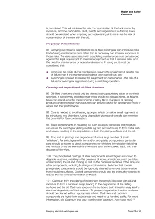 Keeping electrical switchgear safe	 Page 23 of 50
Health and Safety
Executive
Health and Safety
Executive
is completed. This will minimise the risk of contamination of the tank interior by
moisture, airborne particulates, dust, insects and vegetation (if outdoors). Care
should be exercised when emptying and replenishing oil to minimise the risk of
contamination of the new with the old.
Frequency of maintenance 	
95	 Carrying out intrusive maintenance on oil-filled switchgear can introduce risks.
Undertaking maintenance more often than is necessary can increase exposure to
those risks. The risks associated with completing maintenance must be balanced
against the legal requirement to maintain equipment so that it remains safe, and
the need for maintenance for operational reasons. In doing so, it must be
considered that:
˜˜ errors can be made during maintenance, leaving the equipment at greater risk
of failure than if the maintenance had not been carried out; and
˜˜ switching is required to release the equipment for maintenance – the risk of a
failure for switchgear is greatest during a switching operation.
Cleaning and inspection of oil-filled chambers
96	 Oil-filled chambers should only be cleaned using proprietary wipes or synthetic
sponges. It is extremely important that wipes should not release fibres, as failures
have occurred due to the contamination of oil by fibres. Suppliers of cleaning
products and switchgear manufacturers can provide advice on appropriate types of
wipes and their performance.
97	 Care is needed to avoid tearing sponges, which can allow small fragments to
be introduced into chambers. Using disposable gloves and overalls can minimise
the potential for fibre contamination.
98	 Trace contaminants in insulating oil, such as acids, peroxides and moisture,
can cause the switchgear plating metals (eg zinc and cadmium) to form metal salts
and soaps, resulting in the degradation of both the plating surfaces and the oil.
99	 Zinc and tin platings can degrade and form a large number of small
‘whiskers’. For switchgear with tin- and/or zinc-plated components, particular
care should be taken to check components for whiskers immediately following
the removal of the oil. Remove any whiskers with an oil-soaked wipe, and then
dispose of the wipe.
100	 The phosphated coatings of steel components in switchgear are known to
degrade in service, resulting in the presence of loose, phosphorous-rich particles
contaminating the oil and coming to rest on the horizontal surfaces of the tank and
other components, including bushings and insulators. Switches that contain
phosphated components should be rigorously cleaned to remove contamination
from insulating surfaces. Coated components should also be thoroughly cleaned to
reduce the rate of recontamination of the oil.
101	 Cadmium from the plating of mechanism metalwork can react with oil and
moisture to form a cadmium soap, leading to the degradation of the plating
surfaces and the oil. Cadmium soaps on the surface of solid insulation may lead to
electrical degradation of the insulation. To prevent degradation, insulator surfaces
should be cleaned with an appropriate solvent. Cadmium and cadmium
compounds are highly toxic substances and need to be handled safely. For more
information, see Cadmium and you: Working with cadmium. Are you at risk? 13
 