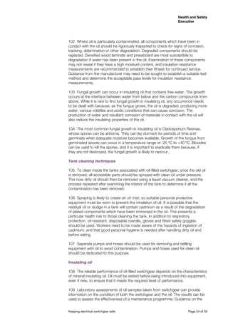 Keeping electrical switchgear safe	 Page 24 of 50
Health and Safety
Executive
Health and Safety
Executive
102	 Where oil is particularly contaminated, all components which have been in
contact with the oil should be rigorously inspected to check for signs of corrosion,
tracking, delamination or other degradation. Degraded components should be
replaced. Densified wood laminate and pressboard are most susceptible to
degradation if water has been present in the oil. Examination of these components
may not reveal if they have a high moisture content, and insulation resistance
measurements are recommended to establish their fitness for continued service.
Guidance from the manufacturer may need to be sought to establish a suitable test
method and determine the acceptable pass levels for insulation resistance
measurements.
103	 Fungal growth can occur in insulating oil that contains free water. The growth
occurs at the interface between water from below and the carbon compounds from
above. While it is rare to find fungal growth in insulating oil, any occurrence needs
to be dealt with because, as the fungus grows, the oil is degraded, producing more
water, various volatiles and acidic conditions that can cause corrosion. The
production of water and resultant corrosion of materials in contact with the oil will
also reduce the insulating properties of the oil.
104	 The most common fungal growth in insulating oil is Cladosporium Resinae,
whose spores can be airborne. They can lay dormant for periods of time and
germinate when adequate moisture becomes available. Growth of the fungus from
germinated spores can occur in a temperature range of -25 ºC to +40 ºC. Biocides
can be used to kill the spores, and it is important to eradicate them because, if
they are not destroyed, the fungal growth is likely to reoccur.
Tank cleaning techniques
105	 To clean inside the tanks associated with oil-filled switchgear, once the old oil
is removed, all accessible parts should be sprayed with clean oil under pressure.
This now dirty oil should then be removed using a liquid vacuum cleaner, and the
process repeated after examining the interior of the tank to determine if all the
contamination has been removed.
106	 Spraying is likely to create an oil mist, so suitable personal protective
equipment must be worn to prevent the inhalation of oil. It is possible that the
residual oil or sludge in a tank will contain cadmium as a result of the degradation
of plated components which have been immersed in the oil. This presents a
particular health risk to those cleaning the tank. In addition to respiratory
protection, oil-resistant, disposable overalls, gloves and fitted safety goggles
should be used. Workers need to be made aware of the hazards of ingestion of
cadmium, and that good personal hygiene is needed after handling dirty oil and
before eating.
107	 Separate pumps and hoses should be used for removing and refilling
equipment with oil to avoid contamination. Pumps and hoses used for clean oil
should be dedicated to this purpose.
Insulating oil
108	 The reliable performance of oil-filled switchgear depends on the characteristics
of mineral insulating oil. Oil must be tested before being introduced into equipment,
even if new, to ensure that it meets the required level of performance.
109	 Laboratory assessments of oil samples taken from switchgear can provide
information on the condition of both the switchgear and the oil. The results can be
used to assess the effectiveness of a maintenance programme. Guidance on the
 