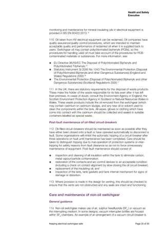 Keeping electrical switchgear safe	 Page 25 of 50
Health and Safety
Executive
Health and Safety
Executive
monitoring and maintenance for mineral insulating oils in electrical equipment is
provided in BS EN 60422:2013.14
110	 Oil taken from HV electrical equipment can be reclaimed. Oil companies have
quality assurance/quality control procedures, which are intended to maintain
acceptable quality and performance of reclaimed oil when it is supplied back to
users. Switchgear oil may contain polychlorinated biphenyls (PCBs), so the
procedures for handling used oil must take account of the procedures for PCB-
contaminated materials or substances. For more information, see:
˜˜ EU Directive 96/59/EC The Disposal of Polychlorinated Biphenyls and
Polychlorinated Triphenyls;15
˜˜ Statutory Instrument SI 2000 No 1043 The Environmental Protection (Disposal
of Polychlorinated Biphenyls and other Dangerous Substances) (England and
Wales) Regulations 2000;16
˜˜ The Environmental Protection (Disposal of Polychlorinated Biphenyls and other
Dangerous Substances) (Scotland) Regulations 2000.17
111 	In the UK, there are statutory requirements for the disposal of waste products.
These make the holder of the waste responsible for its fate even after it has left
their premises. In cases of doubt, consult the Environment Agency in England, the
Scottish Environment Protection Agency in Scotland or Natural Resources Wales in
Wales. These waste products include the oil removed from the switchgear (which
may contain cadmium or cadmium sludge), and any new oil or solvent used to
clean the components within the tank. All wipes, gloves or clothing which have
come into contact with the cadmium should be collected and sealed in suitable
containers labelled as special waste.
Post-fault maintenance of oil-filled circuit-breakers
112	 Oil-filled circuit-breakers should be maintained as soon as possible after they
have either been closed onto a fault or have operated automatically to disconnect a
fault. Some organisations will inhibit the automatic tripping of a circuit-breaker after
three operations on fault until maintenance has been completed. Care should be
taken to distinguish tripping due to mal-operation of protection systems or inter-
tripping for safety reasons from fault clearance so as not to force unnecessary
maintenance of equipment. Post-fault maintenance should consist of:
˜˜ inspection and cleaning of all insulation within the tank to eliminate carbon,
metal vapour/particle contamination;
˜˜ restoration of the contacts and arc control devices to an acceptable condition
(including a check on contact alignment by slow-closing the oil circuit-breaker);
˜˜ replacement of the insulating oil; and
˜˜ inspection of the tank, tank gaskets and tank internal mechanism for signs of
damage or distortion.
113	 Where provision is made in the design for venting, this should be checked to
ensure that the vents are not obstructed and any seals are intact and functioning.
Care and maintenance of non-oil switchgear
General guidance
114	 Non-oil switchgear makes use of air, sulphur hexafluoride (SF6
) or vacuum as
the interrupting medium. In some designs, vacuum interrupter bottles are housed
within SF6
chambers. An example of an arrangement of a vacuum circuit-breaker is
 