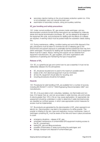 Keeping electrical switchgear safe	 Page 28 of 50
Health and Safety
Executive
Health and Safety
Executive
˜˜ secondary injection testing on the circuit-breaker protection system (or, if this
is not scheduled, carry out manual trip-test); and
˜˜ examination of secondary contacts, wiring and auxiliary switches.
SF6
gas handling and safety precautions
122	 Under normal conditions, SF6
gas remains inside switchgear, and any
decomposition products formed during interruptions are neutralised by molecular
sieves and natural recombination processes. SF6
can be released at all stages of
the equipment life cycle, and procedures for dealing with the effects of a release
are required. A warning notice must be posted inside the substation clearly stating
this.
123	 During maintenance, refilling, condition testing and end-of-life disposal of the
gas, precautions must be taken to minimise the risk of releasing gas to the
environment and prevent exposure to potentially harmful substances that may form
within switchgear. Procedures for dealing with accidental release due to equipment
failure must be in place. Advice, training and support can be obtained from
equipment manufacturers, SF6
gas suppliers, and other organisations with
experience of operating and maintaining this type of equipment.
Release of SF6
124	SF6
is a greenhouse gas and control over its use is essential. It must not be
deliberately released into the atmosphere:
˜˜ SF6
should be recycled and re-used to the maximum possible extent;
˜˜ losses of SF6
from electrical equipment must be minimised;
˜˜ all new SF6
equipment should allow for recycling; and
˜˜ recycling procedures should be formulated.
Hazards
125	 Procedures for safe handling of SF6
are available from a number of sources,
including BS EN 62271-4:2013,18
ENA Engineering Recommendation G6919
and
manufacturers.
126	SF6
in its pure state is inert, colourless, tasteless, non-flammable and non-
toxic. It is heavier than air, and can accumulate in cable trenches, pits and tunnels.
A volume greater than 19% in the air may cause asphyxiation. An appropriate risk
assessment should be undertaken in order to determine if cable trenches/tunnels
are classified as confined spaces, in which case appropriate control measures for
access must be implemented.
127	 By-products are generated by the decomposition of SF6
when exposed to an
electric arc. Decomposition may lead to the presence of a white powder. This
powder is irritating to the skin, eyes and respiratory mucous membranes. Users of
switchgear containing SF6
must be aware of the risks and have in place procedures
to cover:
˜˜ emergency situations – release of SF6
gas;
˜˜ scheduled maintenance of contaminated SF6 equipment involving access to
the SF6
compartment;
˜˜ testing SF6
gas and filling procedures;
˜˜ possible contamination in areas surrounding the switchgear; and
˜˜ storage, transport and disposal of contaminated gas.
 