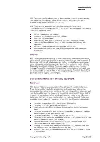 Keeping electrical switchgear safe	 Page 29 of 50
Health and Safety
Executive
Health and Safety
Executive
128	 The presence of small quantities of decomposition products is accompanied
by a pungent and unpleasant odour. Irritation occurs within seconds, well in
advance of any dangers arising from poisoning.
129	 Where work is necessary which involves contact with equipment
contaminated through contact with SF6
or its decomposition products, the following
precautions should be taken:
˜˜ use disposable protective overalls;
˜˜ maintain a high standard of personal hygiene;
˜˜ do not eat, drink or smoke;
˜˜ avoid cleaning nose, eyes or face other than with clean paper tissues;
˜˜ clean off any decomposition products from the work area, clothing and
equipment;
˜˜ dispose of protective overalls in an approved manner; and
˜˜ wash all exposed parts of the body as soon as possible after leaving the
working area.
Sampling
130	 The majority of switchgear up to 33 kV uses sealed containment with the SF6
gas at a small, positive gauge pressure (typically 0-1 bar gauge). The equipment is
assembled, filled with SF6
and tested in the factory, and no further handling of the
gas is expected during its operating life. There may be occasions where sampling
and testing of the gas is required. Gas removed from switchgear for sampling
should be treated as contaminated. Guidelines for assessing the quality of SF6
gas
are available in BS EN 60376:2005.20
This also provides guidance on the quality of
gas to be used for topping up switchgear.
Care and maintenance of ancillary equipment
Test probes
131	 Serious incidents have occurred involving failings with portable test probes.
These items must be included in an inspection and maintenance programme.
Incorporating them into an asset register so that routine inspection is scheduled and
recorded should ensure that they are not overlooked. Use of a safety colour-coding
procedure or some other method to indicate the current period of use will ensure
that probes that have not been maintained are not inadvertently used. Test probes
should be stored in clean, dry containers when not in use. Checks should include:
˜˜ inspection of general condition, damage and deterioration;
˜˜ inspection for correct and legible identification;
˜˜ cleaning to remove oil films and loose dirt (using wipes that do not release
fibres);
˜˜ inspection of contacts for wear, burning or other signs of abnormal condition,
and to ensure they are securely attached;
˜˜ inspection of bushings for cracks, damage, burning etc;
˜˜ inspection of any guide pins, interlocking tabs and locking bolts to ensure they
and any other parts are securely attached;
˜˜ measurement of the insulation resistance using an insulation tester, and
comparison against an agreed pass figure;
˜˜ for those probes which are shown to be in satisfactory condition, mark with
the correct code for the current period of use; and
˜˜ removal of any damaged or defective probes from use, and initiation of repair
or replacement.
 