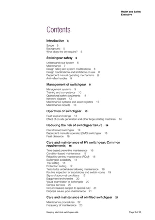 Keeping electrical switchgear safe	 Page 3 of 50
Health and Safety
Executive
Contents
Introduction  5
Scope  5
Background  5
What does the law require?  5
Switchgear safety  6
Understand your system  6
Maintenance  7
Design rating and system modifications  8
Design modifications and limitations on use  8
Dependent manual operating mechanisms  8
Anti-reflex handles  9
Management of switchgear  9
Management systems  9
Training and competence  10
Operational safety documents  11
Network diagram  12
Maintenance systems and asset registers  12
Maintenance records  13
Operation of switchgear  13
Fault level and ratings  13
Effect of on-site generation and other large rotating machines  14
Reducing the risk of switchgear failure  14
Overstressed switchgear  14
Dependent manually operated (DMO) switchgear  15
Fault clearance  16
Care and maintenance of HV switchgear: Common
requirements  16
Time-based preventive maintenance  16
Condition-based maintenance  17
Reliability-centred maintenance (RCM)  18
Switchgear availability  18
Trip-testing  18
Protection testing  19
Tests to be undertaken following maintenance  19
Routine inspection of substations and switch rooms  19
Signs of abnormal conditions  19
Equipment environment  20
Visual examination of switchgear  20
General services  20
Circuit-breakers subject to special duty  21
Disposal issues, post-maintenance  21
Care and maintenance of oil-filled switchgear  21
Maintenance procedures  22
Frequency of maintenance  23
 