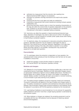 Keeping electrical switchgear safe	 Page 35 of 50
Health and Safety
Executive
Health and Safety
Executive
˜˜ verification by measurement that the induction disc resetting time
(electromechanical IDMT relays) is not excessive;
˜˜ verification by operation that flag mechanisms and reset knobs operate
correctly;
˜˜ checking that the front cover glass and seals are satisfactory;
˜˜ checking by measurement that current transformer shorting contacts operate
satisfactorily; and
˜˜ performing secondary injection tests to check the operating characteristics of
the relay are within the correct limits of operation dependent on the protection
type. Guidance on the test procedure can be obtained from standards,
manufacturer’s information or specialist testing companies.
140	 Harmonics can affect the operation of electromechanical (induction) type
relays. Operators of switchgear may need to take account of this in the design of
protection systems, and are advised to consider power quality issues when testing
or fault finding on protection systems.
141	 For electronic relays, the manufacturer’s instructions should be referred to for
guidance. Specialist equipment may be needed to interrogate the relay to
determine if any internal errors have been detected. Regardless of the relay type,
secondary injection testing of the relay will enable its operation to be verified.
Where secondary injection is not possible, manufacturers may provide test
equipment to simulate fault operation.
Fuse protection
142	 For switchgear where the protection is dependent on fuse operation, the
operational tests involve carrying out fuse trip-testing (a test-trip fuse can be used,
if available) to ensure that:
˜˜ single fuse operation causes all other phases to operate; and
˜˜ the manual ON/OFF trip mechanism operates correctly.
Batteries and chargers
143	 Batteries for circuit-breaker tripping and closing supplies play a vital role in the
overall performance of switchgear. Batteries and their associated chargers require
an appropriate maintenance regime to ensure reliable performance. The failure of a
tripping battery set or battery charger can result in the inability of switchgear to
operate. Battery condition monitoring with alarm annunciation or remote monitoring
is recommended to give early warning of any problems.
144	 The battery/charger installation should be inspected, tested and maintained.
The level of maintenance will depend on the type of battery and charger system in
use. The battery manufacturer’s operation and maintenance instructions should be
followed. Recommended charging rates should be adhered to and batteries should
be replaced in accordance with the life expectancy declared by the manufacturer.
145	 Load testing of batteries is recommended as it is not unknown for apparently
healthy batteries to fail when more than a single tripping operation is demanded by
the protection system.
146	 When batteries or chargers are replaced, the remaining equipment must be
compatible with the new. Old batteries must be disposed of observing relevant
environmental legislation.
 
