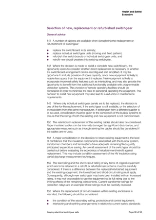 Keeping electrical switchgear safe	 Page 36 of 50
Health and Safety
Executive
Health and Safety
Executive
Selection of new, replacement or refurbished switchgear
General advice
147	 A number of options are available when considering the replacement or
refurbishment of switchgear:
˜˜ replace the switchboard in its entirety;
˜˜ replace individual switchgear units (moving and fixed pattern);
˜˜ refurbish the switchboards or individual switchgear units; and
˜˜ retrofit new circuit breakers into existing switchgear.
148	 Where the decision is made to install a complete new switchboard, the
opportunity exists to consider whether direct replacement is necessary or whether
the switchboard arrangement can be reconfigured and simplified. It may be
opportune to include provision of spare capacity, since new equipment is likely to
require less space than the equipment it replaces. New equipment is likely to
incorporate improved safety features such as interlocking, and may also provide the
opportunity to benefit from the additional functionality available with programmable
protection systems. The provision of remote operating facilities should be
considered in order to minimise the risks to personnel operating the equipment. The
decision to install new equipment may also lead to a reduction in maintenance
requirements.
149	 Where only individual switchgear panels are to be replaced, the decision is
one of like-for-like replacement, if the switchgear is still available, or the selection of
an equivalent from the same manufacturer. If switchgear from a different supplier is
to be used, consideration must be given to the connection of the busbar systems to
ensure that the rating of both the existing and new equipment is not compromised.
150	 The retention or replacement of the existing cables should also be considered.
Paper insulated cables can be internally damaged by significant disturbance, and
appropriate measures such as through-jointing the cables should be considered if
the cables are re-used.
151	 A major consideration in the decision to retain existing equipment is the level
of confidence that the insulation components associated with the busbar system,
transformer chambers and terminations have adequate remaining life to justify
anticipated expenditure saving. An overall assessment of the switchgear should be
carried out before evaluating the economics of refurbishment/retrofit against
replacement. This may include condition assessment of the HV insulation using
partial discharge measurement techniques.
152	 The load rating and the short-circuit rating of any items of original equipment
which are to be retained in a retrofit or refurbishment scheme must be carefully
considered. If there is a difference between the replaced/refurbished equipment
and the existing equipment, the lowest load and short-circuit rating must apply.
Consequently, although new switchgear may have been installed with an increased
rating, it may not be possible to use the equipment to its full rating due to the
limiting effects of the remaining components. Current transformer ratings for
protection relays are an example where ratings must be carefully reviewed.
153	 Where the replacement of circuit-breakers within existing enclosures is
intended, the following should be considered:
˜˜ the condition of the secondary wiring, protection and control equipment;
˜˜ interlocking and earthing arrangements in relation to current safety standards;
 