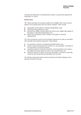 Keeping electrical switchgear safe	 Page 38 of 50
Health and Safety
Executive
Health and Safety
Executive
could also be linked with a control/extinction system to provide fast response fire
suppression or control.
Safety issues
162	 Where automatic fire protection systems are installed, there may be risks to
people in the protected area when the system operates. These include:
˜˜ asphyxiation by the gases or chemical extinguishants used;
˜˜ poisoning if extinguishants are toxic;
˜˜ physical injury (falling, striking objects etc) due to poor visibility after release of
the gases or chemical extinguishants; and
˜˜ effect of low temperature due to release of the gases or chemical
extinguishants.
163	 Entry procedures must be communicated if people are to enter an area fitted
with automatic fire protection equipment. These include:
˜˜ the automatic control to be rendered inoperative before entry;
˜˜ caution notices indicating that the control is on ‘non-automatic’ to be fitted to
the automatic/non-automatic selector;
˜˜ precautions taken to render the automatic control inoperative to be noted in
any safety documents issued for work in the protected area; and
˜˜ instructions issued to staff to ensure that the system is restored to automatic
control as soon as all staff have withdrawn from the area.
164	 Notices requiring the above actions should be prominently displayed at the
point(s) of access to the area.
 