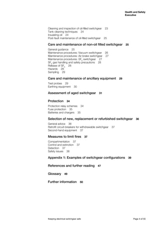 Keeping electrical switchgear safe	 Page 4 of 50
Health and Safety
Executive
Health and Safety
Executive
Cleaning and inspection of oil-filled switchgear  23
Tank cleaning techniques  24
Insulating oil  24
Post-fault maintenance of oil-filled switchgear  25
Care and maintenance of non-oil filled switchgear  25
General guidance  25
Maintenance procedures: Vacuum swiitchgear  26
Maintenance procedures: Air-brake switchgear  27
Maintenance procedures: SF6
switchgear  27
SF6
gas handling and safety precautions  28
Release of SF6
  28
Hazards  28
Sampling  29
Care and maintenance of ancillary equipment  29
Test probes  29
Earthing equipment  30
Assessment of aged switchgear  31
Protection  34
Protection relay schemes  34
Fuse protection  35
Batteries and chargers  35
Selection of new, replacement or refurbished switchgear  36
General advice  36
Retrofit circuit-breakers for withdrawable switchgear  37
Second-hand equipment  37
Measures to limit fires  37
Compartmentation  37
Control and extinction  37
Detection  37
Safety issues  38
Appendix 1: Examples of switchgear configurations  39
References and further reading  47
Glossary  49
Further information  50
 