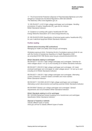 Keeping electrical switchgear safe	 Page 48 of 50
Health and Safety
Executive
Health and Safety
Executive
17	 The Environmental Protection (Disposal of Polychlorinated Biphenyls and other
Dangerous Substances) (Scotland) Regulations 2000 SSI 2000/95
The Stationery Office www.legislation.gov.uk
18	 BS EN 62271-4:2013 High-voltage switchgear and controlgear. Handling
procedures of sulphur hexafluoride (SF6
) gas and its mixtures
British Standards Institution
19	 Guidance on working with sulphur hexafluoride ER G69
Energy Networks Association 2013 www.energynetworks.org
20	 BS EN 60376:2005 Specification of technical grade sulphur hexafluoride (SF6
)
for use in electrical equipment British Standards Institution
Further reading
General advice (including HSE publications)
Managing for health and safety www.hse.gov.uk/managing
Workplace exposure limits: Containing the list of workplace exposure limits for use
with the Control of Substances Hazardous to Health Regulations 2002
(as amended) EH40 HSE Books www.hse.gov.uk/pubns/books/eh40.htm
British Standards relating to switchgear
BS EN 62271-103:2011 High-voltage switchgear and controlgear. Switches for
rated voltages above 1 kV up to and including 52 kV British Standards Institution
BS EN 62271-200:2012 High-voltage switchgear and controlgear. AC metal-
enclosed switchgear and controlgear for rated voltages above 1 kV and up to and
including 52 kV British Standards Institution
BS EN 62271-106:2011 High-voltage switchgear and controlgear. Alternating
current contactors, contactor-based controllers and motor-starters
British Standards Institution
BS EN 62271-102:2002+A2:2013 High-voltage switchgear and controlgear.
Alternating current disconnectors and earthing switches British Standards Institution
BS EN 60947 (Series) Low-voltage switchgear and controlgear. General
requirements and circuit-breakers British Standards Institution
British Standards relating to oil for switchgear
BS 148:2009 Reclaimed mineral insulating oil for transformers and switchgear.
Specification British Standards Institution
Disposal of hazardous materials
Classify different types of waste
www.gov.uk/how-to-classify-different-types-of-waste
 