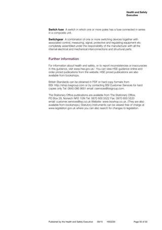Health and Safety
Executive
Published by the Health and Safety Executive 09/15 HSG230	 Page 50 of 50
Switch fuse A switch in which one or more poles has a fuse connected in series
in a composite unit.
Switchgear A combination of one or more switching devices together with
associated control, measuring, signal, protective and regulating equipment etc
completely assembled under the responsibility of the manufacturer with all the
internal electrical and mechanical interconnections and structural parts.
Further information
For information about health and safety, or to report inconsistencies or inaccuracies
in this guidance, visit www.hse.gov.uk/. You can view HSE guidance online and
order priced publications from the website. HSE priced publications are also
available from bookshops.
British Standards can be obtained in PDF or hard copy formats from
BSI: http://shop.bsigroup.com or by contacting BSI Customer Services for hard
copies only Tel: 0845 086 9001 email: cservices@bsigroup.com.
The Stationery Office publications are available from The Stationery Office,
PO Box 29, Norwich NR3 1GN Tel: 0870 600 5522 Fax: 0870 600 5533
email: customer.services@tso.co.uk Website: www.tsoshop.co.uk. (They are also
available from bookshops.) Statutory Instruments can be viewed free of charge at
www.legislation.gov.uk where you can also search for changes to legislation.
 