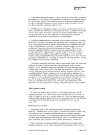 Keeping electrical switchgear safe	 Page 6 of 50
Health and Safety
Executive
Health and Safety
Executive
8	 The HSW Act requires employers to ensure, so far as is reasonably practicable
(see paragraph 11), the safety of employees and other people who may be affected
by their activities. Similarly, self-employed people while at work must ensure that
they do not expose themselves to risks to their own health and safety, and that
they do not affect the health and safety of others.
9	 The Management Regulations require an employer or self-employed person to
make an assessment of the risks to employees and others. To do this, they should
consider what might cause harm to people and decide whether they are doing
enough to prevent that. For more information on risk assessment, see Risk
assessment: A brief guide to controlling risks in the workplace.6
10	 The EAWR requires electrical equipment, which includes switchgear, for use at
work to be constructed, maintained and operated in such a way as to prevent, so
far as is reasonably practicable, danger. Electrical equipment, including switchgear,
must not be used where its strength or capability may be exceeded, unless it is
used in such a way that nobody could be exposed to danger. This includes
protection against the effects of excess current and exposure to the physical
environment in which the switchgear is located. People who work on or near to
electrical equipment, and those responsible for managing such work activities,
must be suitably competent for the activity to be undertaken (ie they must have the
appropriate level of technical knowledge or experience). Alternatively, those working
on switchgear must be suitably supervised.
11	 ‘So far as is reasonably practicable’ means balancing the level of risk against the
measures needed to control the real risk in terms of money, time or trouble.
However, you do not need to take action if it would be grossly disproportionate to
the level of risk. In the context of HV switchgear, the procedures to select and
maintain suitable equipment and to ensure the safety of those working on or near it
are well established. These are supported by existing standards, guidance and
training qualifications. Many organisations successfully apply these measures to the
management of their switchgear. For certain work activities on switchgear, there can
be a risk of death, and this must be taken into account when considering the
measures needed to ensure safety when such tasks are completed. For more
information, see Risk assessment: A brief guide to controlling risks in the workplace.
Switchgear safety
12	 The use, maintenance and operation of high-voltage switchgear must be
managed to prevent both the equipment giving rise to danger and to ensure the
safety of the people who use it. Allowing equipment to become unsafe and, as a
result, exposing people to danger during its use is likely to breach the law. Oil-filled
switchgear presents particular issues not encountered with other types of
equipment.
Understand your system
13	 Switchgear varies in size, age and appearance. Examples are shown in
Appendix 1. Different types of switchgear such as switches, isolators, switch fuses,
contactors and circuit-breakers have different switching and fault-handling
capabilities. It is important to be able to recognise the different types of switchgear
and understand the differences in their capability. Failure to do so can result in
switchgear being used incorrectly, which may be dangerous for the operator.
14	 Some switchgear may appear to be of robust construction due to its size.
Despite appearances, it may have limited operational capability and be restricted in
 