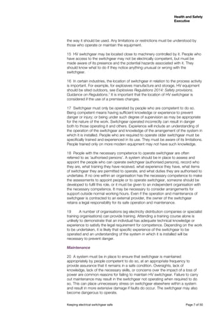 Keeping electrical switchgear safe	 Page 7 of 50
Health and Safety
Executive
Health and Safety
Executive
the way it should be used. Any limitations or restrictions must be understood by
those who operate or maintain the equipment.
15	 HV switchgear may be located close to machinery controlled by it. People who
have access to the switchgear may not be electrically competent, but must be
made aware of its presence and the potential hazards associated with it. They
should know what to do if they notice anything unusual or wrong with the
switchgear.
16	 In certain industries, the location of switchgear in relation to the process activity
is important. For example, for explosives manufacture and storage, HV equipment
should be sited outdoors, see Explosives Regulations 2014: Safety provisions.
Guidance on Regulations.7
It is important that the location of HV switchgear is
considered if the use of a premises changes.
17	 Switchgear must only be operated by people who are competent to do so.
Being competent means having sufficient knowledge or experience to prevent
danger or injury; or being under such degree of supervision as may be appropriate
for the nature of the work. Switchgear operated incorrectly can result in danger
both to those operating it and others. Experience will include an understanding of
the operation of the switchgear and knowledge of the arrangement of the system in
which it is installed. People who are required to operate older switchgear must be
specifically trained and experienced in its use. They must be aware of its limitations.
People trained only on more modern equipment may not have such knowledge.
18	 People with the necessary competence to operate switchgear are often
referred to as ‘authorised persons’. A system should be in place to assess and
appoint the people who can operate switchgear (authorised persons), record who
they are, what training they have received, what experience they have, what items
of switchgear they are permitted to operate, and what duties they are authorised to
undertake. If no one within an organisation has the necessary competence to make
the assessments to appoint people or to operate switchgear, someone should be
developed to fulfil this role, or it must be given to an independent organisation with
the necessary competence. It may be necessary to consider arrangements for
support outside normal working hours. Even if the operation and maintenance of
switchgear is contracted to an external provider, the owner of the switchgear
retains a legal responsibility for its safe operation and maintenance.
19 A number of organisations (eg electricity distribution companies or specialist
training organisations) can provide training. Attending a training course alone is
unlikely to demonstrate that an individual has adequate technical knowledge or
experience to satisfy the legal requirement for competence. Depending on the work
to be undertaken, it is likely that specific experience of the switchgear to be
operated and an understanding of the system in which it is installed will be
necessary to prevent danger.
Maintenance 	
20	 A system must be in place to ensure that switchgear is maintained
appropriately by people competent to do so, at an appropriate frequency to
provide assurance that it remains in a safe condition. Oversights, lack of
knowledge, lack of the necessary skills, or concerns over the impact of a loss of
power are common reasons for failing to maintain HV switchgear. Failure to carry
out maintenance may result in the switchgear not operating when required to do
so. This can place unnecessary stress on switchgear elsewhere within a system
and result in more extensive damage if faults do occur. The switchgear may also
become dangerous to operate.
 