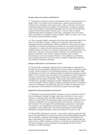 Keeping electrical switchgear safe	 Page 8 of 50
Health and Safety
Executive
Health and Safety
Executive
Design rating and system modifications
21	 Switchgear is described as being ‘overstressed’ when it is operated beyond its
design rating. This could be due to excess load or where the fault energy (the
energy that the switchgear would need to carry, make or interrupt in the event of
an electrical fault) exceeds the capability of the switchgear. If required to operate
under these conditions, overstressed switchgear may not cope with the electrical,
magnetic and thermal stresses imposed upon it. This can result in it failing
catastrophically with the potential to cause injury. Switchgear must not be used
where its strength and capability may be exceeded, unless it is used in such a way
that nobody could be exposed to danger.
22	 When originally installed, switchgear should have been adequately rated for the
duty it was intended to perform. Changes to an electrical system can result in
switchgear becoming overstressed. Careful consideration must be given to system
modifications to ensure that dangerous conditions are not created. Changing the
configuration of a system through switching operations that put transformers into
parallel operation can result in an increase in fault energy. Such arrangements may
result from a response to abnormal system conditions or be necessary during
planned maintenance work. Interlock systems should be used to prevent
overstressing in such circumstances. Where it is not possible to use interlocks,
clear operating instructions must be provided to prevent configurations that have
the potential to overstress switchgear.
Design modifications and limitations on use	
23	 During the life of switchgear, defects with the original design or manufacturing
process may become apparent. Manufacturers may recommend modifications, some
of which may be required for the continued safe operation of the switchgear. While
manufacturers must inform the original purchaser of modifications required to prevent
danger, it is the current owner and operator of the switchgear who has the legal duty
to ensure it remains safe. Audits at appropriate intervals can be helpful to identify
switchgear that may require modification. These could involve either the switchgear
manufacturer or specialist maintenance providers. Modifications essential for safety
must be completed. If defects relating to safety are identified and result in restrictions
on the use of switchgear, the people who operate or maintain the equipment must
be made aware of the restrictions so that they can perform their work safely.
Dependent manual operating mechanisms
24	 Dependent manual operating (DMO) mechanisms used to be fitted to both HV
and LV switchgear. Although no longer made, they may still be in use on some
systems. In switchgear fitted with DMO mechanisms, the operator opens and
closes the contacts within the switchgear solely by manual effort. Movement of the
contacts is dependent on the speed and actions of the operator. Hesitancy can
lead to failure of the switchgear with potentially fatal consequences. Under some
circumstances, such as operation during fault conditions, it may be physically
impossible to close a DMO switch due to the electromagnetic forces involved.
Attempting to operate switchgear under fault conditions can cause it to fail.
25	 Where DMO switchgear is in service, it must only be used by people who have
been trained specifically in its use and are aware of the potential danger associated
with its operation. In general, the switchgear should only be operated after first
being made dead by the operation of other switchgear which is suitably rated and
does not have a DMO mechanism. Similarly, it should only be put back into service
through the operation of such switchgear. See paragraphs 56−59 for further
information on DMO switchgear.
 