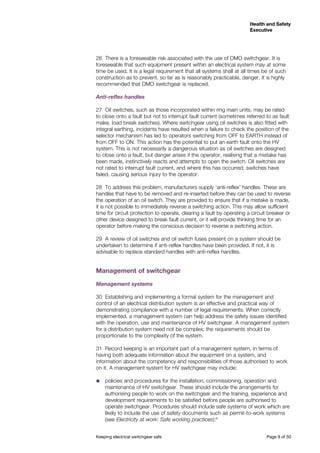 Health and Safety
Executive
Health and Safety
Executive
Keeping electrical switchgear safe	 Page 9 of 50
26	 There is a foreseeable risk associated with the use of DMO switchgear. It is
foreseeable that such equipment present within an electrical system may at some
time be used. It is a legal requirement that all systems shall at all times be of such
construction as to prevent, so far as is reasonably practicable, danger. It is highly
recommended that DMO switchgear is replaced.
Anti-reflex handles
27	 Oil switches, such as those incorporated within ring main units, may be rated
to close onto a fault but not to interrupt fault current (sometimes referred to as fault
make, load break switches). Where switchgear using oil switches is also fitted with
integral earthing, incidents have resulted when a failure to check the position of the
selector mechanism has led to operators switching from OFF to EARTH instead of
from OFF to ON. This action has the potential to put an earth fault onto the HV
system. This is not necessarily a dangerous situation as oil switches are designed
to close onto a fault, but danger arises if the operator, realising that a mistake has
been made, instinctively reacts and attempts to open the switch. Oil switches are
not rated to interrupt fault current, and where this has occurred, switches have
failed, causing serious injury to the operator.
28	 To address this problem, manufacturers supply ‘anti-reflex’ handles. These are
handles that have to be removed and re-inserted before they can be used to reverse
the operation of an oil switch. They are provided to ensure that if a mistake is made,
it is not possible to immediately reverse a switching action. This may allow sufficient
time for circuit protection to operate, clearing a fault by operating a circuit breaker or
other device designed to break fault current, or it will provide thinking time for an
operator before making the conscious decision to reverse a switching action.
29	 A review of oil switches and oil switch fuses present on a system should be
undertaken to determine if anti-reflex handles have been provided. If not, it is
advisable to replace standard handles with anti-reflex handles.
Management of switchgear
Management systems
30	 Establishing and implementing a formal system for the management and
control of an electrical distribution system is an effective and practical way of
demonstrating compliance with a number of legal requirements. When correctly
implemented, a management system can help address the safety issues identified
with the operation, use and maintenance of HV switchgear. A management system
for a distribution system need not be complex; the requirements should be
proportionate to the complexity of the system.
31	 Record keeping is an important part of a management system, in terms of
having both adequate information about the equipment on a system, and
information about the competency and responsibilities of those authorised to work
on it. A management system for HV switchgear may include:
˜˜ policies and procedures for the installation, commissioning, operation and
maintenance of HV switchgear. These should include the arrangements for
authorising people to work on the switchgear and the training, experience and
development requirements to be satisfied before people are authorised to
operate switchgear. Procedures should include safe systems of work which are
likely to include the use of safety documents such as permit-to-work systems
(see Electricity at work: Safe working practices);8
 