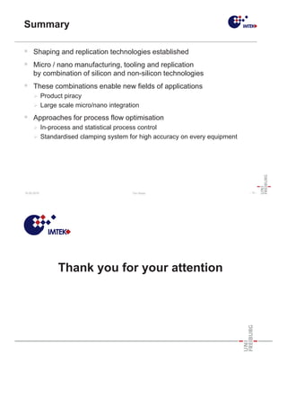 18.05.2010 Tim Hösel - 15 -
Summary
ƒ Shaping and replication technologies established
ƒ Micro / nano manufacturing, tooling and replication
by combination of silicon and non-silicon technologies
ƒ These combinations enable new fields of applications
¾ Product piracy
¾ Large scale micro/nano integration
ƒ Approaches for process flow optimisation
¾ In-process and statistical process control
¾ Standardised clamping system for high accuracy on every equipment
Thank you for your attention
 