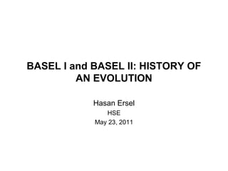 BASEL I and BASEL II: HISTORY OF 
AN EVOLUTION 
Hasan Ersel 
HSE 
May 23, 2011 
 