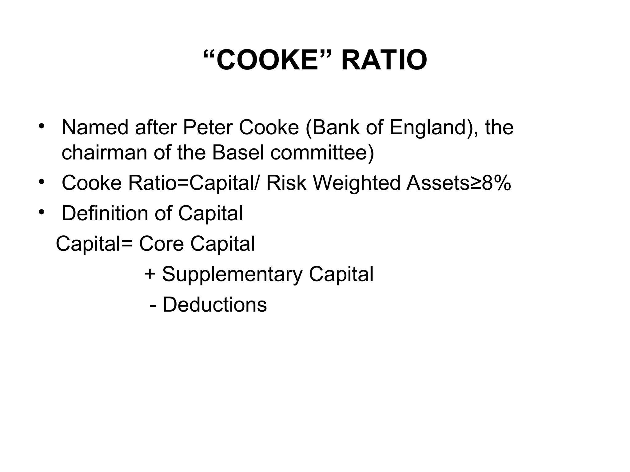 “COOKE” RATIO
• Named after Peter Cooke (Bank of England), the
chairman of the Basel committee)
• Cooke Ratio=Capital/ Risk Weighted Assets≥8%
• Definition of Capital
Capital= Core Capital
+ Supplementary Capital
- Deductions
 