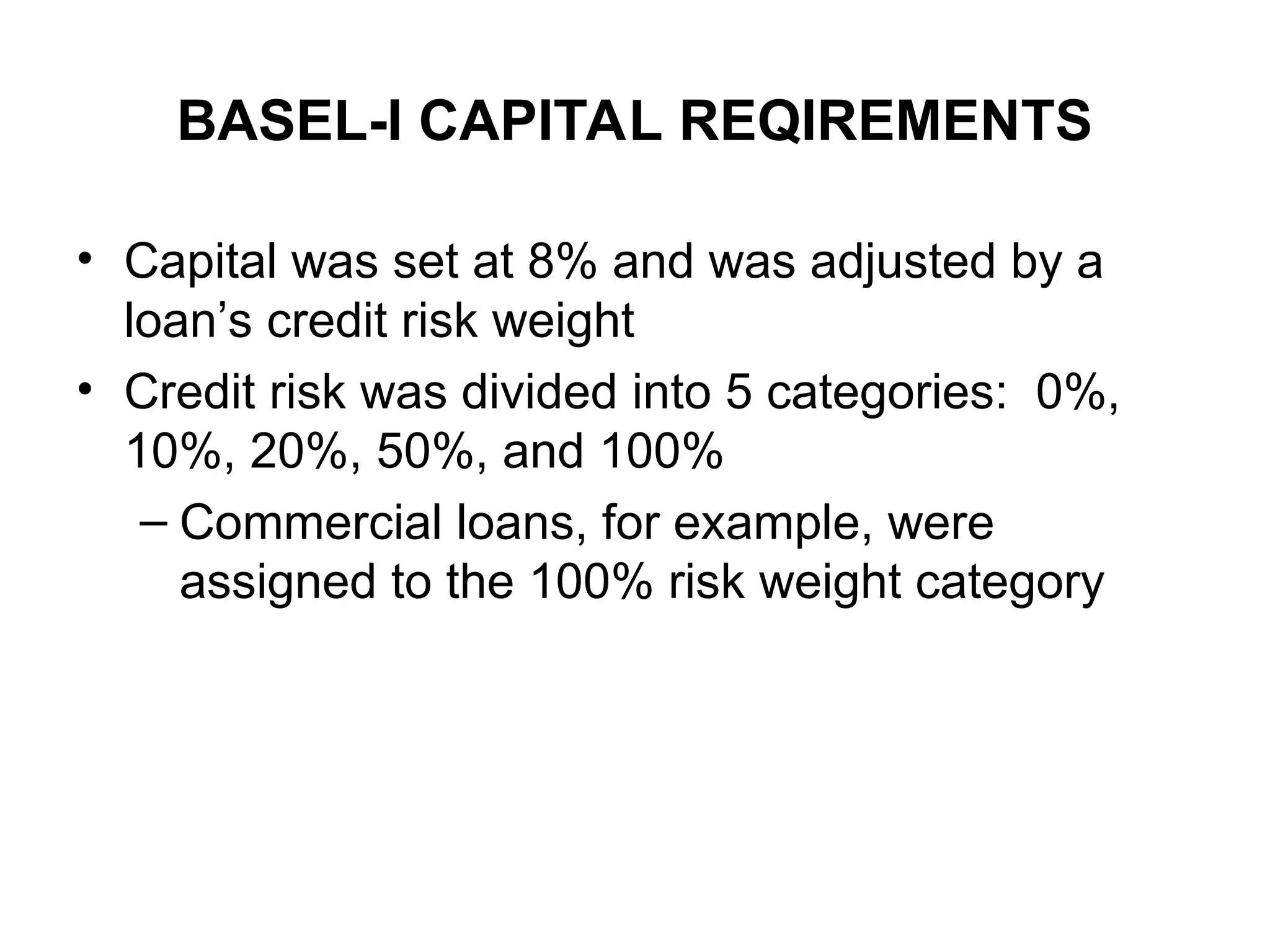 BASEL-I CAPITAL REQIREMENTS
• Capital was set at 8% and was adjusted by a
loan’s credit risk weight
• Credit risk was divided into 5 categories: 0%,
10%, 20%, 50%, and 100%
– Commercial loans, for example, were
assigned to the 100% risk weight category
 