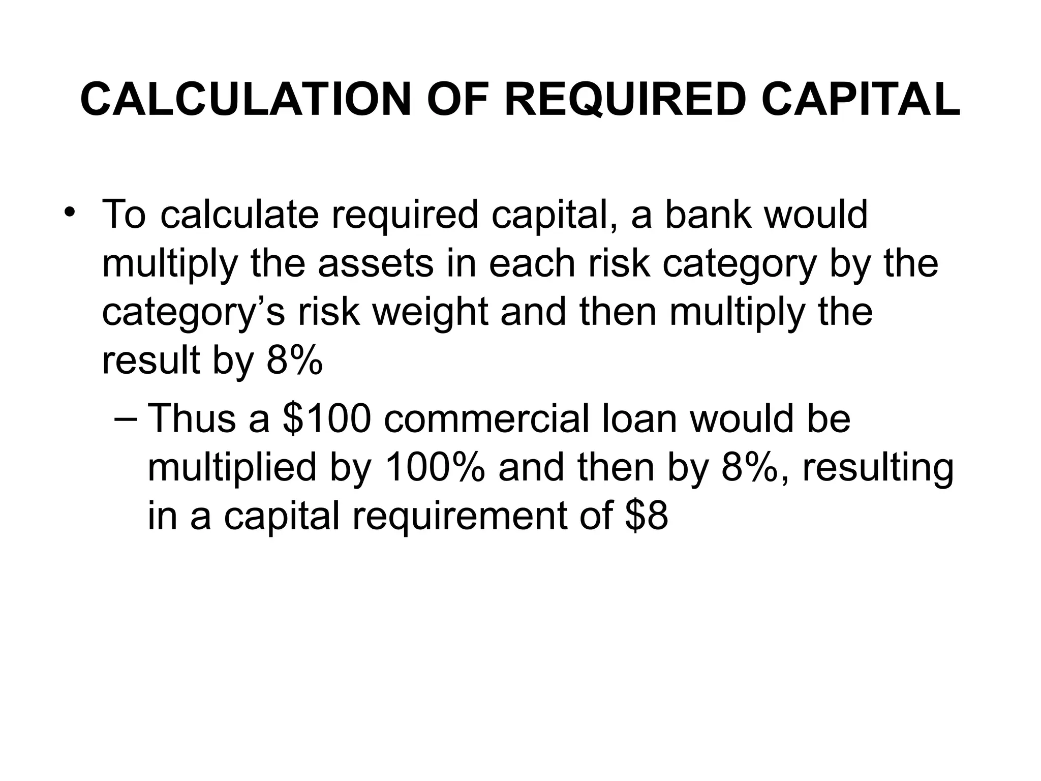 CALCULATION OF REQUIRED CAPITAL
• To calculate required capital, a bank would
multiply the assets in each risk category by the
category’s risk weight and then multiply the
result by 8%
– Thus a $100 commercial loan would be
multiplied by 100% and then by 8%, resulting
in a capital requirement of $8
 