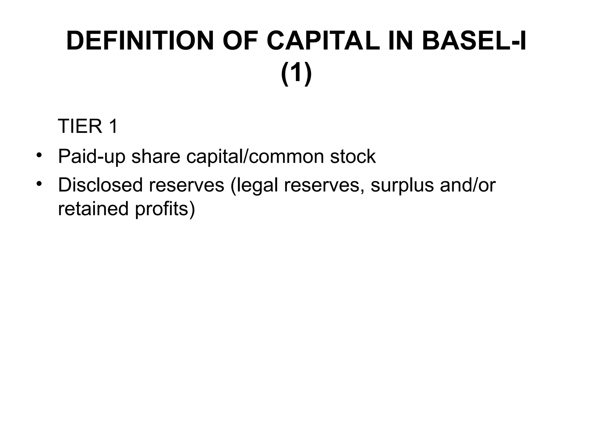 DEFINITION OF CAPITAL IN BASEL-I
(1)
TIER 1
• Paid-up share capital/common stock
• Disclosed reserves (legal reserves, surplus and/or
retained profits)
 