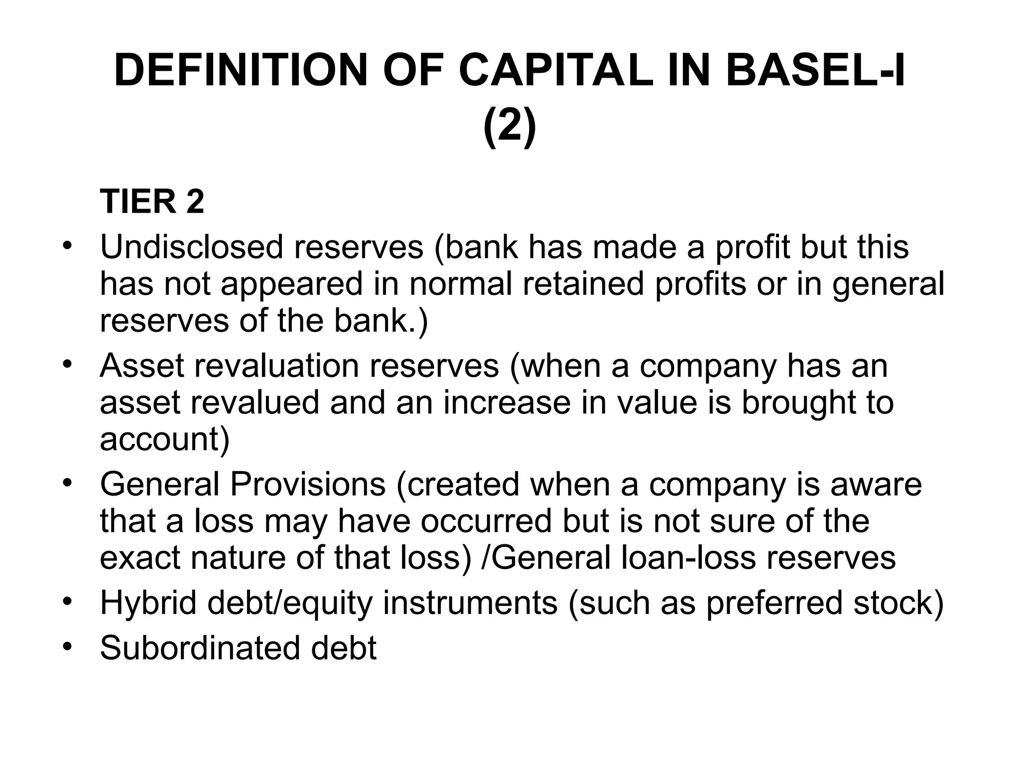 DEFINITION OF CAPITAL IN BASEL-I
(2)
TIER 2
• Undisclosed reserves (bank has made a profit but this
has not appeared in normal retained profits or in general
reserves of the bank.)
• Asset revaluation reserves (when a company has an
asset revalued and an increase in value is brought to
account)
• General Provisions (created when a company is aware
that a loss may have occurred but is not sure of the
exact nature of that loss) /General loan-loss reserves
• Hybrid debt/equity instruments (such as preferred stock)
• Subordinated debt
 
