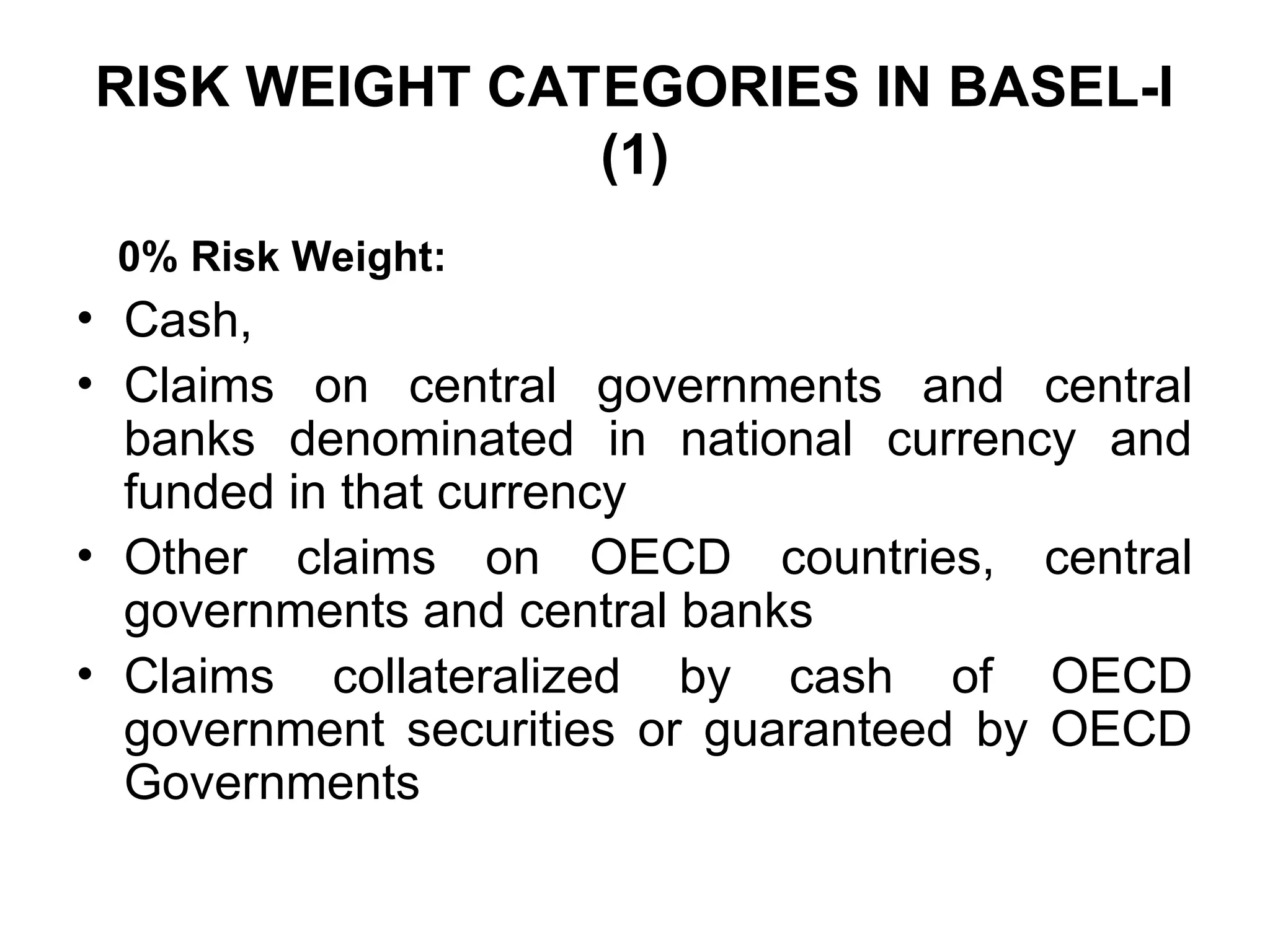 RISK WEIGHT CATEGORIES IN BASEL-I
(1)
0% Risk Weight:
• Cash,
• Claims on central governments and central
banks denominated in national currency and
funded in that currency
• Other claims on OECD countries, central
governments and central banks
• Claims collateralized by cash of OECD
government securities or guaranteed by OECD
Governments
 