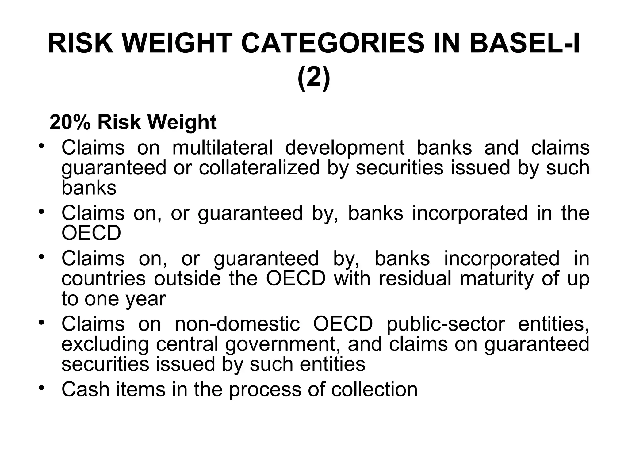 RISK WEIGHT CATEGORIES IN BASEL-I
(2)
20% Risk Weight
• Claims on multilateral development banks and claims
guaranteed or collateralized by securities issued by such
banks
• Claims on, or guaranteed by, banks incorporated in the
OECD
• Claims on, or guaranteed by, banks incorporated in
countries outside the OECD with residual maturity of up
to one year
• Claims on non-domestic OECD public-sector entities,
excluding central government, and claims on guaranteed
securities issued by such entities
• Cash items in the process of collection
 