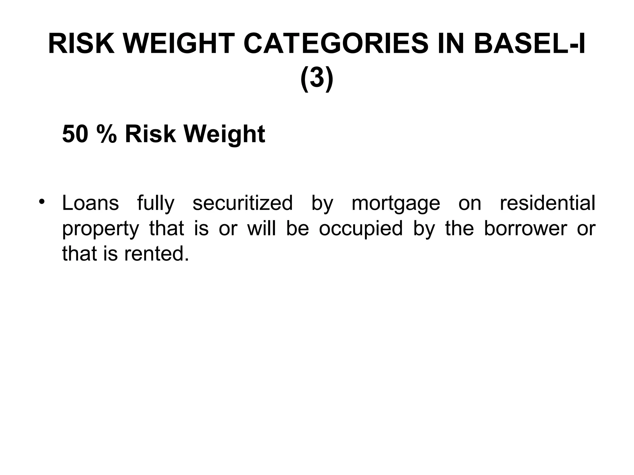 RISK WEIGHT CATEGORIES IN BASEL-I
(3)
50 % Risk Weight
• Loans fully securitized by mortgage on residential
property that is or will be occupied by the borrower or
that is rented.
 