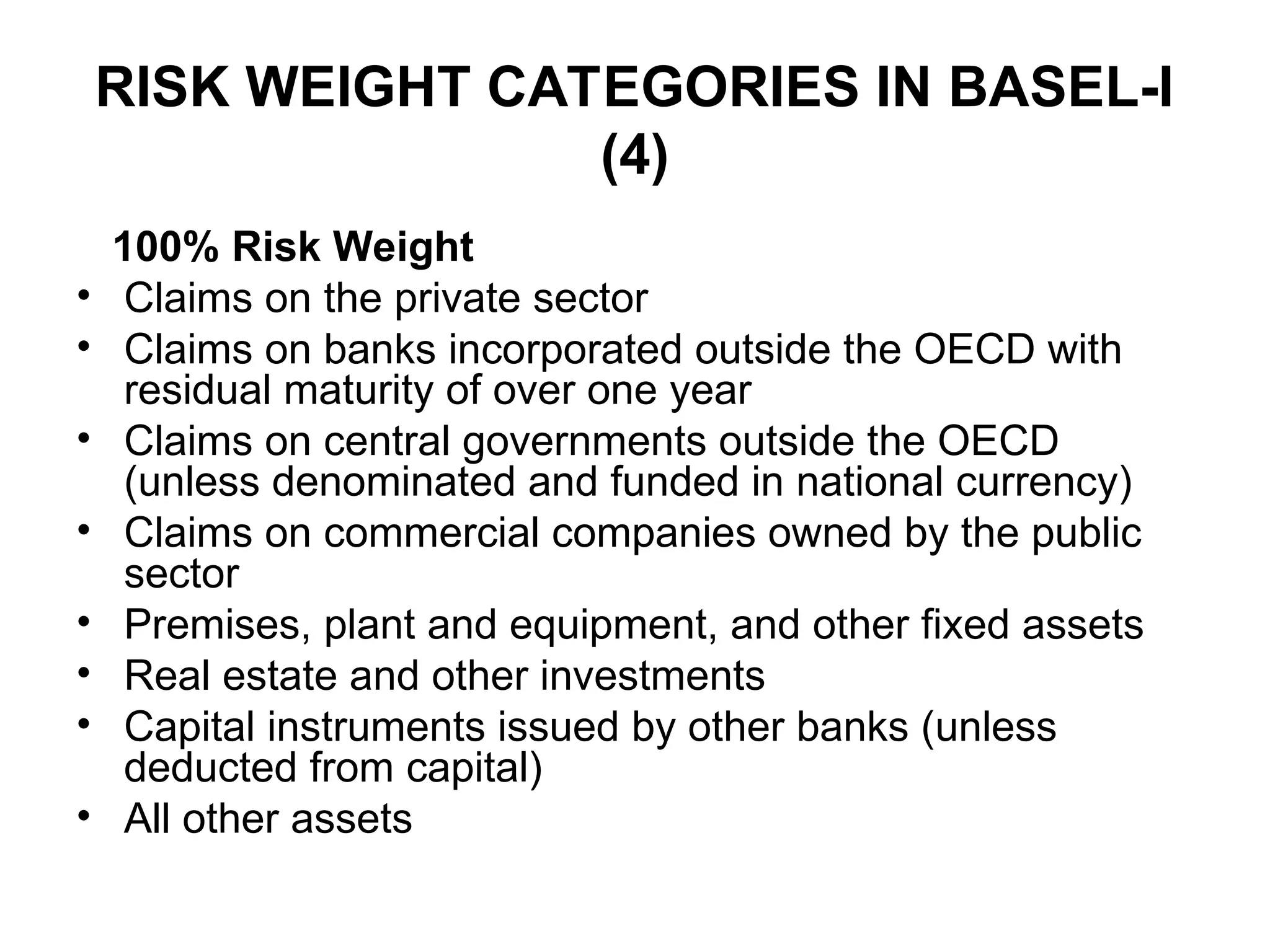 RISK WEIGHT CATEGORIES IN BASEL-I
(4)
100% Risk Weight
• Claims on the private sector
• Claims on banks incorporated outside the OECD with
residual maturity of over one year
• Claims on central governments outside the OECD
(unless denominated and funded in national currency)
• Claims on commercial companies owned by the public
sector
• Premises, plant and equipment, and other fixed assets
• Real estate and other investments
• Capital instruments issued by other banks (unless
deducted from capital)
• All other assets
 