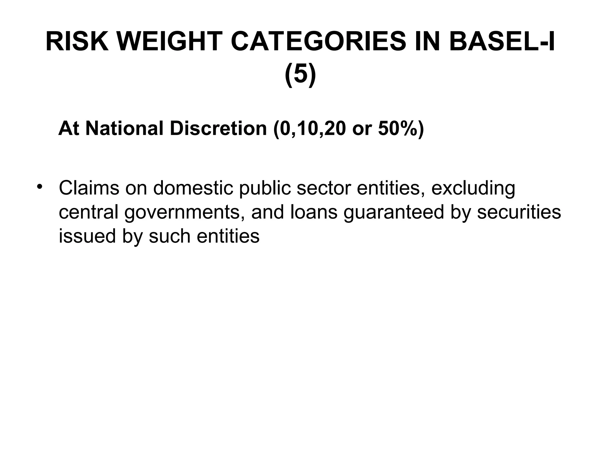 RISK WEIGHT CATEGORIES IN BASEL-I
(5)
At National Discretion (0,10,20 or 50%)
• Claims on domestic public sector entities, excluding
central governments, and loans guaranteed by securities
issued by such entities
 