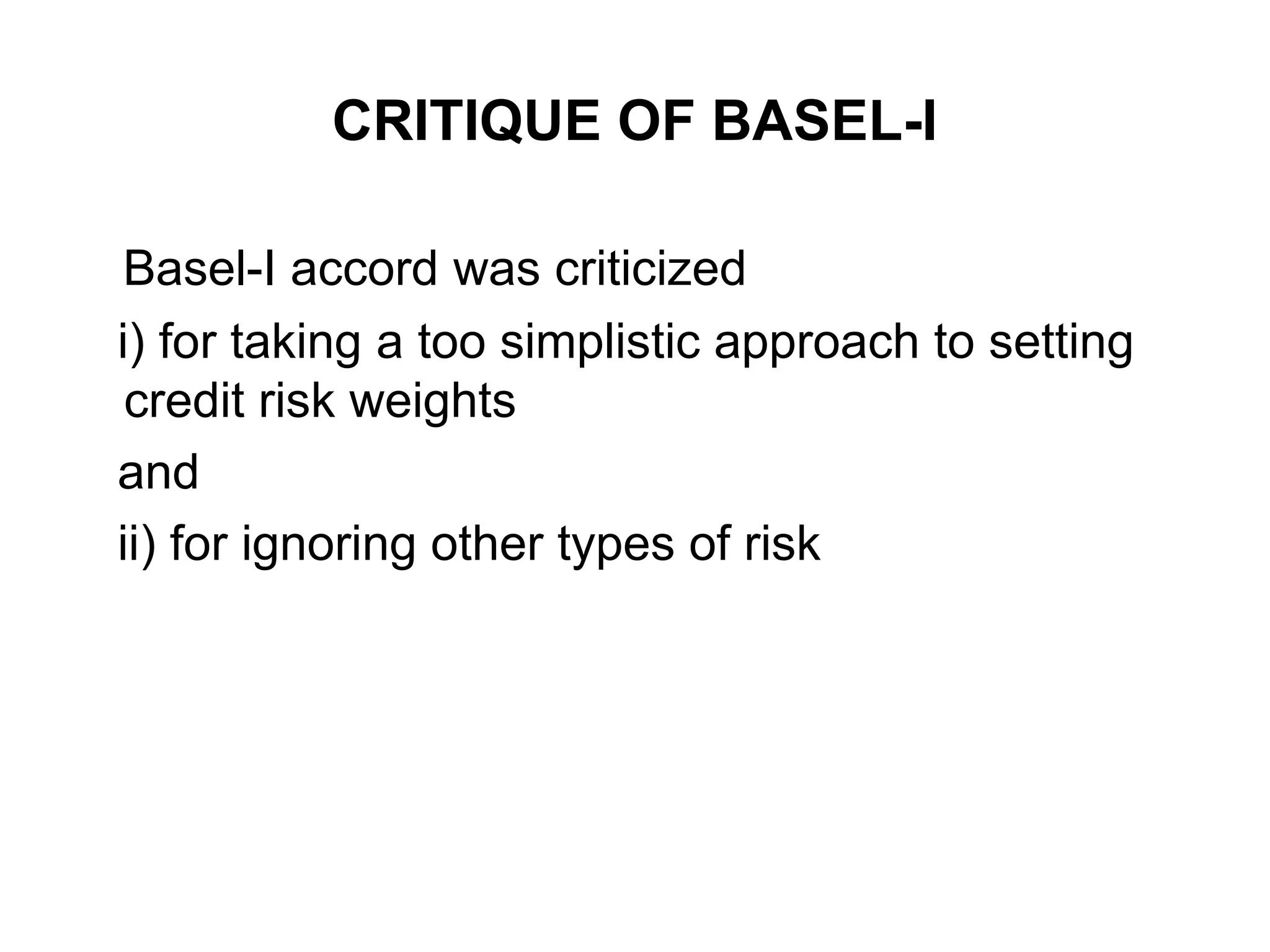 CRITIQUE OF BASEL-I
Basel-I accord was criticized
i) for taking a too simplistic approach to setting
credit risk weights
and
ii) for ignoring other types of risk
 