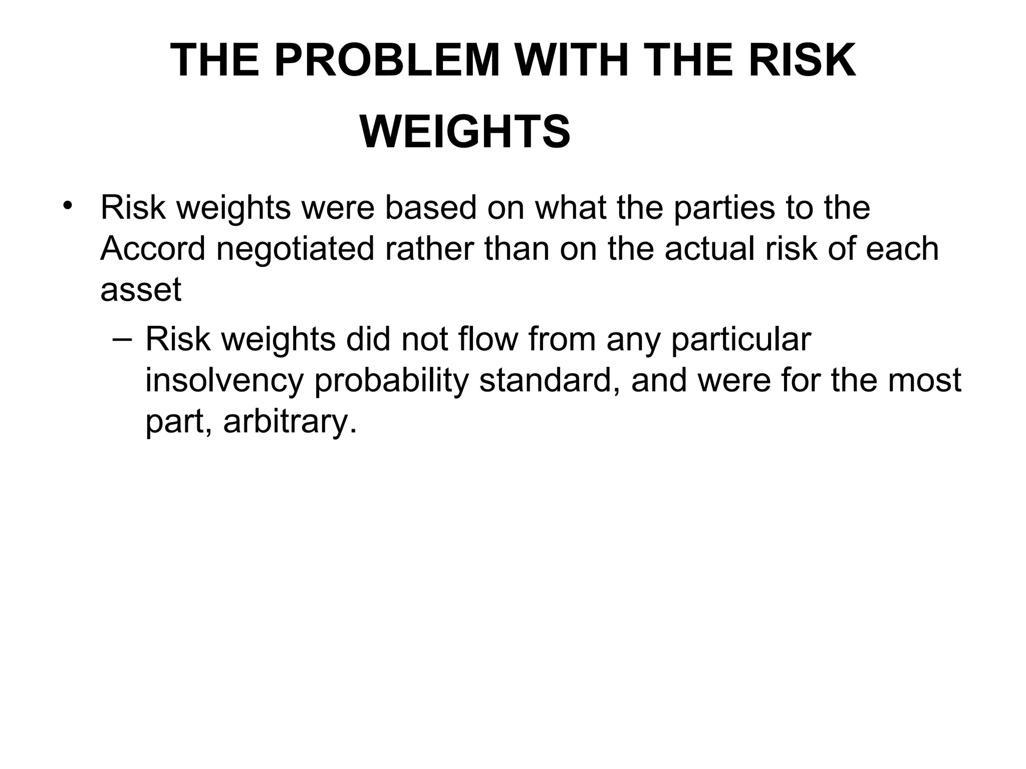 THE PROBLEM WITH THE RISK
WEIGHTS
• Risk weights were based on what the parties to the
Accord negotiated rather than on the actual risk of each
asset
– Risk weights did not flow from any particular
insolvency probability standard, and were for the most
part, arbitrary.
 