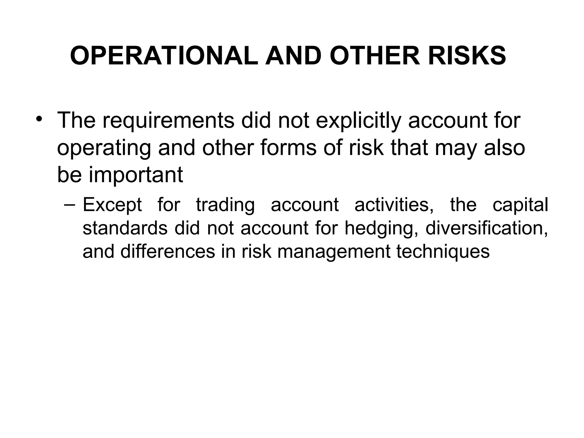 OPERATIONAL AND OTHER RISKS
• The requirements did not explicitly account for
operating and other forms of risk that may also
be important
– Except for trading account activities, the capital
standards did not account for hedging, diversification,
and differences in risk management techniques
 