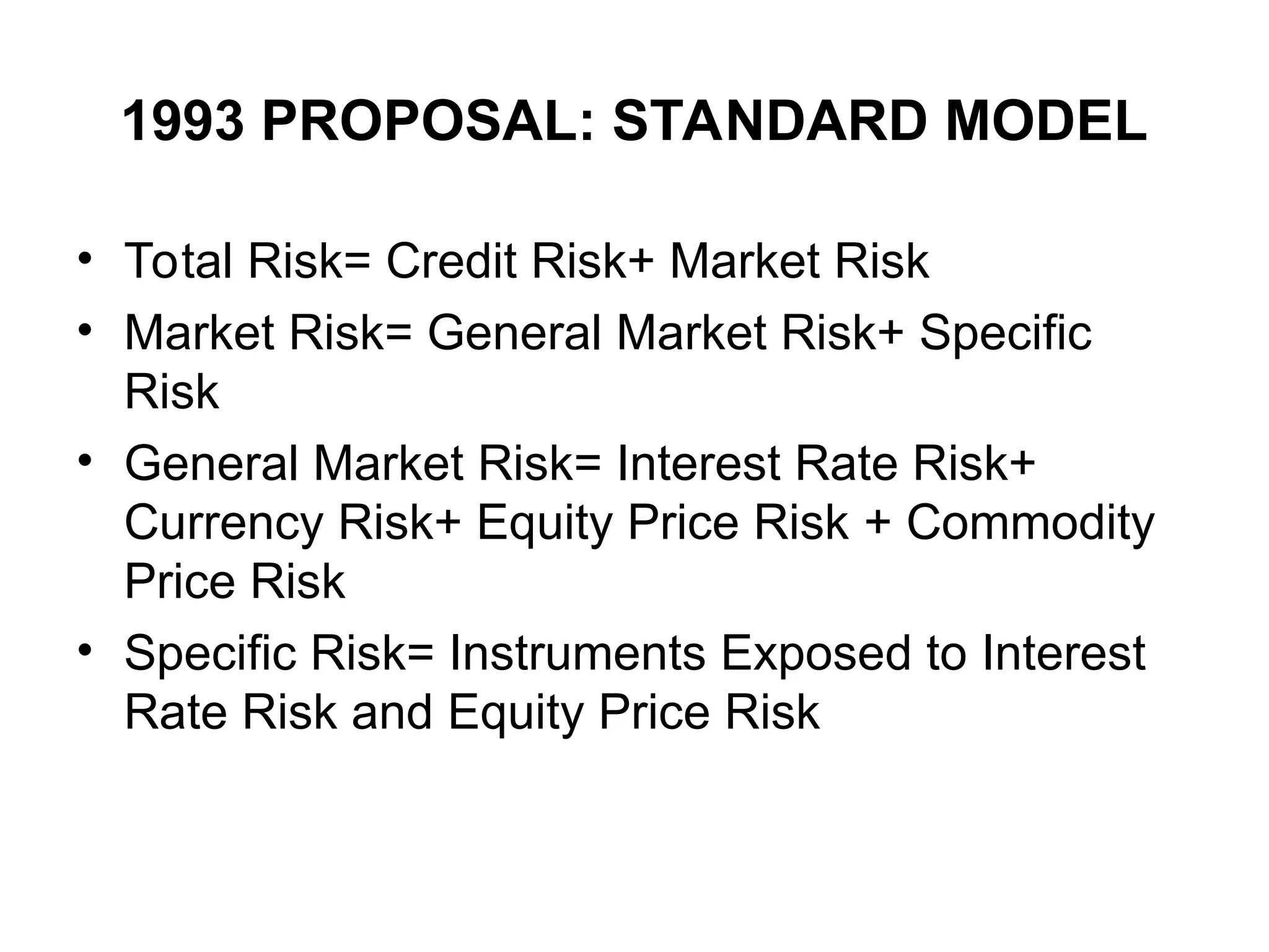 1993 PROPOSAL: STANDARD MODEL
• Total Risk= Credit Risk+ Market Risk
• Market Risk= General Market Risk+ Specific
Risk
• General Market Risk= Interest Rate Risk+
Currency Risk+ Equity Price Risk + Commodity
Price Risk
• Specific Risk= Instruments Exposed to Interest
Rate Risk and Equity Price Risk
 