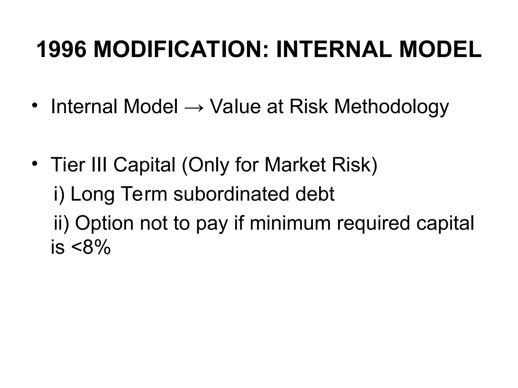 1996 MODIFICATION: INTERNAL MODEL
• Internal Model → Value at Risk Methodology
• Tier III Capital (Only for Market Risk)
i) Long Term subordinated debt
ii) Option not to pay if minimum required capital
is <8%
 
