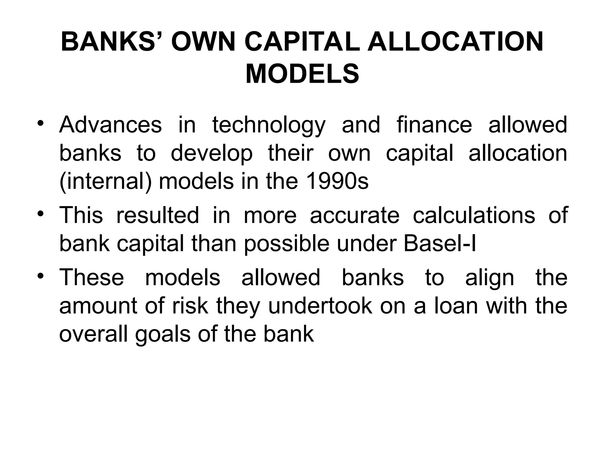 BANKS’ OWN CAPITAL ALLOCATION
MODELS
• Advances in technology and finance allowed
banks to develop their own capital allocation
(internal) models in the 1990s
• This resulted in more accurate calculations of
bank capital than possible under Basel-I
• These models allowed banks to align the
amount of risk they undertook on a loan with the
overall goals of the bank
 