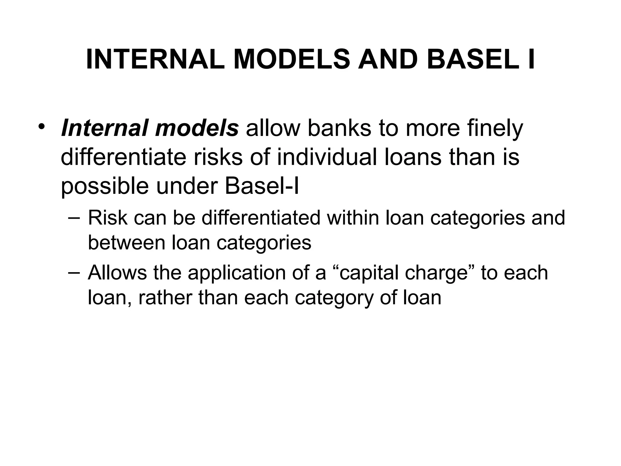 INTERNAL MODELS AND BASEL I
• Internal models allow banks to more finely
differentiate risks of individual loans than is
possible under Basel-I
– Risk can be differentiated within loan categories and
between loan categories
– Allows the application of a “capital charge” to each
loan, rather than each category of loan
 