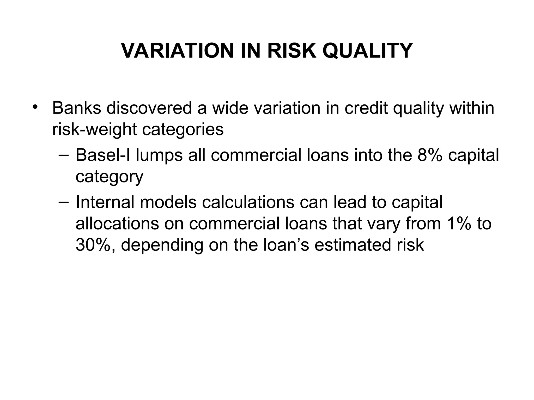 VARIATION IN RISK QUALITY
• Banks discovered a wide variation in credit quality within
risk-weight categories
– Basel-I lumps all commercial loans into the 8% capital
category
– Internal models calculations can lead to capital
allocations on commercial loans that vary from 1% to
30%, depending on the loan’s estimated risk
 