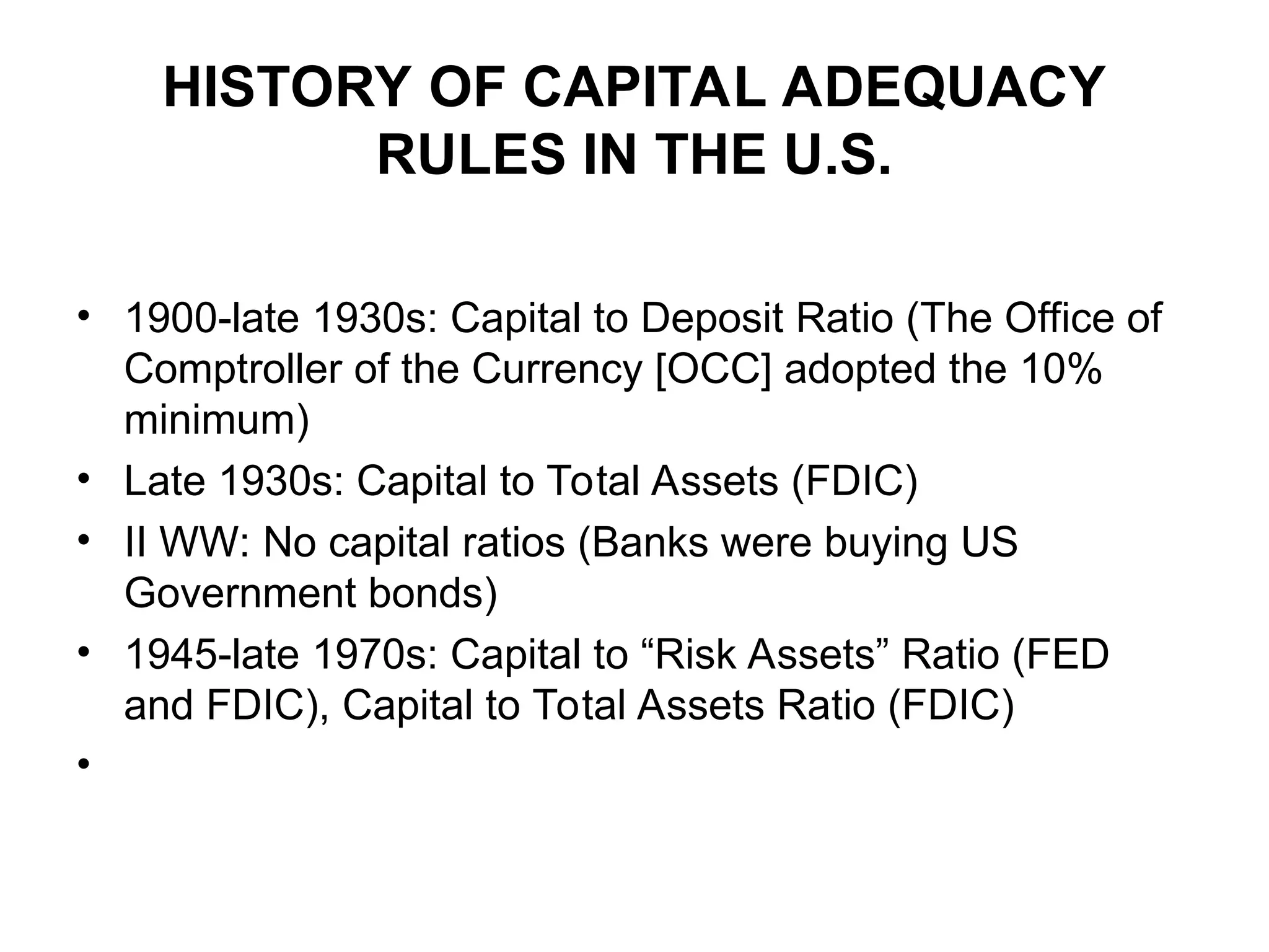 HISTORY OF CAPITAL ADEQUACY
RULES IN THE U.S.
• 1900-late 1930s: Capital to Deposit Ratio (The Office of
Comptroller of the Currency [OCC] adopted the 10%
minimum)
• Late 1930s: Capital to Total Assets (FDIC)
• II WW: No capital ratios (Banks were buying US
Government bonds)
• 1945-late 1970s: Capital to “Risk Assets” Ratio (FED
and FDIC), Capital to Total Assets Ratio (FDIC)
•
 