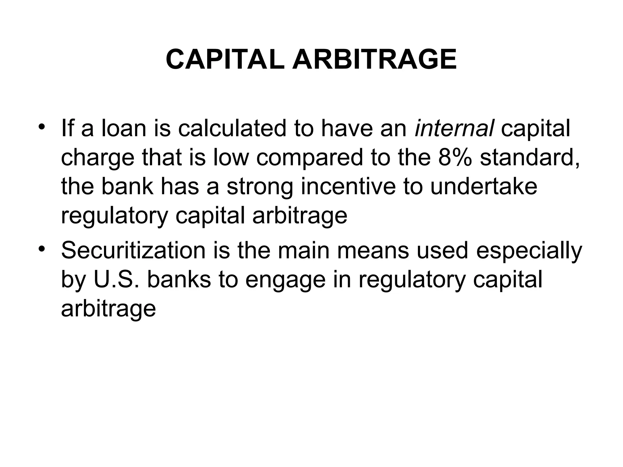 CAPITAL ARBITRAGE
• If a loan is calculated to have an internal capital
charge that is low compared to the 8% standard,
the bank has a strong incentive to undertake
regulatory capital arbitrage
• Securitization is the main means used especially
by U.S. banks to engage in regulatory capital
arbitrage
 