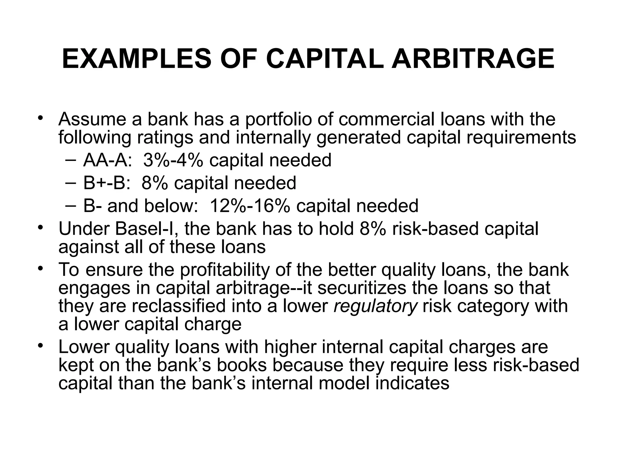 EXAMPLES OF CAPITAL ARBITRAGE
• Assume a bank has a portfolio of commercial loans with the
following ratings and internally generated capital requirements
– AA-A: 3%-4% capital needed
– B+-B: 8% capital needed
– B- and below: 12%-16% capital needed
• Under Basel-I, the bank has to hold 8% risk-based capital
against all of these loans
• To ensure the profitability of the better quality loans, the bank
engages in capital arbitrage--it securitizes the loans so that
they are reclassified into a lower regulatory risk category with
a lower capital charge
• Lower quality loans with higher internal capital charges are
kept on the bank’s books because they require less risk-based
capital than the bank’s internal model indicates
 