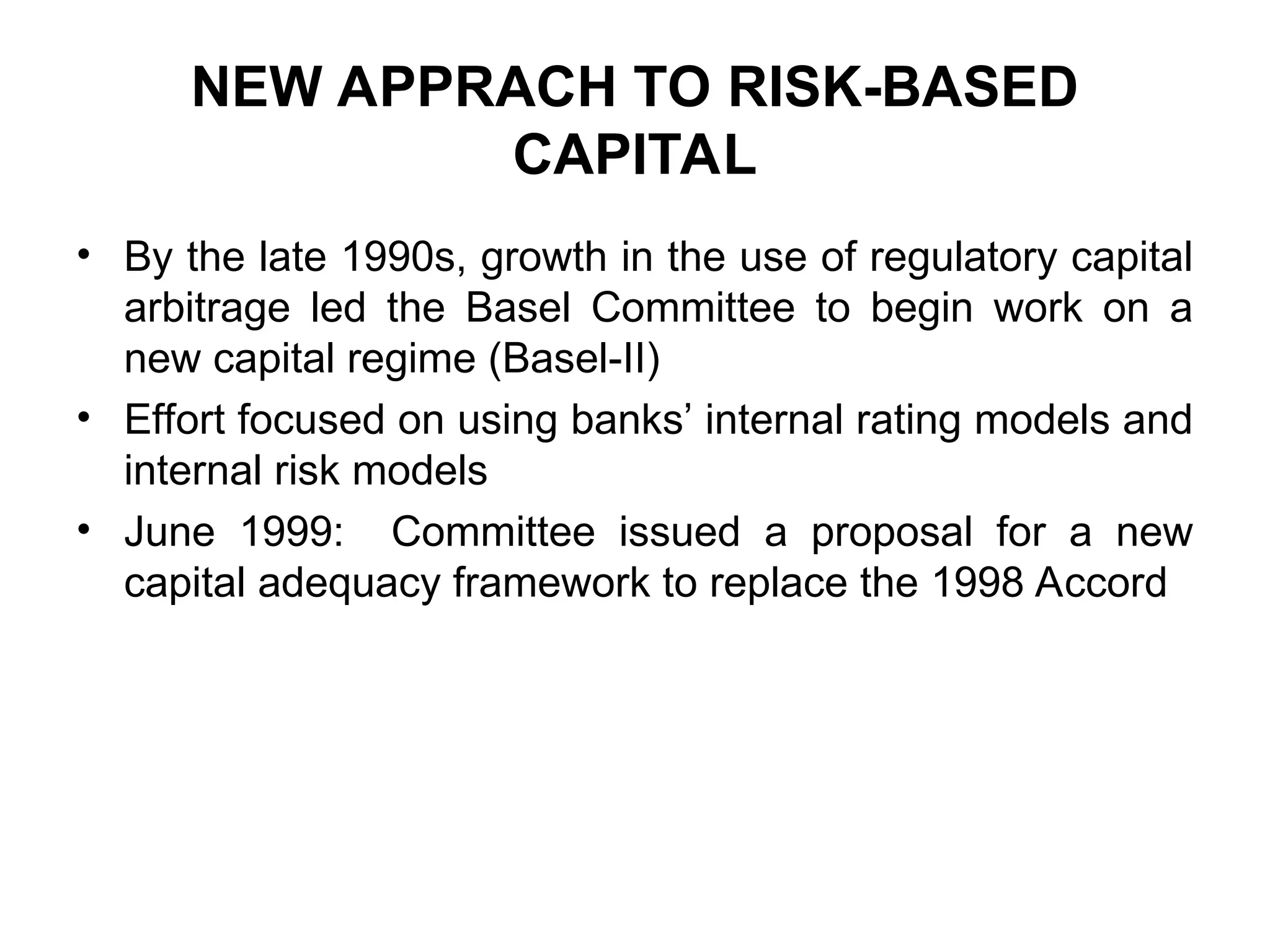 NEW APPRACH TO RISK-BASED
CAPITAL
• By the late 1990s, growth in the use of regulatory capital
arbitrage led the Basel Committee to begin work on a
new capital regime (Basel-II)
• Effort focused on using banks’ internal rating models and
internal risk models
• June 1999: Committee issued a proposal for a new
capital adequacy framework to replace the 1998 Accord
 